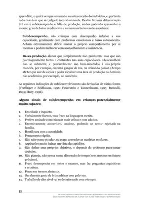 aprendido,	o	qual	é	sempre	amarrado	ao	autoconceito	do	indivíduo,	e,	portanto	
cada caso tem que ser julgado individualmente. Deslile faz uma diferenciação
útil	 entre	 subdesempenho	 e	 falta	 de	 produção,	 ambos	 podendo	 apresentar	 o	
mesmo grau de baixo rendimento e as mesmas baixas notas escolares:

      Subdesempenho, são crianças com desempenho inferior a sua
      capacidade,	 geralmente	 com	 problemas	 emocionais	 e	 baixo	 autoconceito.	
      Acham		extremamente		difícil		mudar		o		próprio		comportamento		por		si	
      mesmas e podem melhorar com aconselhamento e assistência.

      Baixa-produção	 alunos	 que	 simplesmente	 não	 produzem,	 mas	 que	 são	                	
      psicologicamente		fortes		e		confiantes		nas		suas		capacidades.		Eles	escolhem	         	
      não	 	 se	 	 submeter,	 	 e	 	 provavelmente	 	 são	 	 bem-sucedidos	 	 à	 	 sua	 própria	
      maneira,	por	exemplo,	em	uma	gangue	de	rua,	ou	deixando	passar	o	tempo	
      até	ter	que	sair	da	escola	e	poder	escolher	uma	área	de	produção	no	domínio	
      não	acadêmico,	por	exemplo,	no	comércio.

As seguintes indicações de subdesenvolvimento são derivadas de várias fontes
(Treffinger		e		Feldhusen,		1996;		Feuerstein		e		Tannenbaum,		1993;		Renzulli,	
1995;	Hany,	1996).

Alguns sinais de subdesempenho em crianças potencialmente
muito capazes:

1.      Entediado e inquieto.
2.	     Verbalmente	fluente,	mas	fraco	na	linguagem	escrita.
3.      Prefere amizade com crianças mais velhas e com adultos.
4.	     Excessivamente	 	 autocrítico,	 	 ansioso,	 	 podendo	 	 se	 	 sentir	 	 rejeitado	 na	
        família.
5.	     Hostil	para	com	a	autoridade.
6.	     Pensamento	rápido.
7.	     Não	sabe	como	estudar,	ou	como	aprender	as	matérias	escolares.
8.	     Aspirações	muito	baixas	em	vista	das	aptidões.
9.	     Não		define		seus		próprios		objetivos,		e		depende		do		professor		para	tomar	
        decisões.
10.	    Não	planeja,	não	pensa	numa	dimensão	de	tempo(nem	mesmo	em	futuro	
        próximo).
11.	    Fraco		desempenho		em		testes		e		exames,		mas		faz		perguntas	inquisitivas	
        e criativas.
12.     Pensa em termos abstratos.
13.     Geralmente gosta de brincadeiras com palavras.
14.	    Trabalho	de	alto	nível	vai	se	deteriorando	com	o	tempo.



52
                                     DESENVOLVENDO COMPETÊNCIAS PARA O ATENDIMENTO ÀS NECESSIDADES
                                 EDUCACIONAIS ESPECIAIS DE ALUNOS COM ALTAS HABILIDADES / SUPERDOTAÇÃO
 