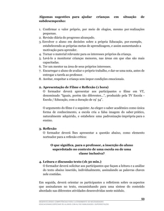 Algumas sugestões para ajudar                           crianças        em   situação   de
subdesempenho:

1.	 Confirmar		o		valor		próprio,		por		meio		de		elogios,		mesmo		por	realizações	
    pequenas.
2. Revisão diária do progresso alcançado.
3.	Envolver		o		aluno		em		decisões		sobre		a		própria		Educação,		por	exemplo,	
    estabelecendo	as	próprias	metas	de	aprendizagem,	e	assim	aumentando	a	
    motivação para aprender.
4. Tornar o material relevante para os interesses próprios da criança.
5.	 Levá-lo	 a	 monitorar	 crianças	 menores,	 nas	 áreas	 em	 que	 elas	 são	 mais	
    capacitadas.
6.	 Ter	um	mentor	na	área	de	seus	próprios	interesses.
7.	 Encarregar	o	aluno	de	avaliar	o	próprio	trabalho,	e	dar-se	uma	nota,	antes	de	
    entregar a tarefa ao professor.
8.	 Aceitar,	respeitar	a	criança	sem	impor	condições	emocionais.

2. Apresentação de Filme e Reflexão (1 hora)
	 O	 	 formador	 	 deverá	 	 apresentar	 	 aos	 	 participantes	 	 o	 	 filme	 	 em	 	 VT,	
   denominado	 “Iguais,	 porém	 tão	 diferentes...”,	 produzido	 pela	 TV	 Escola	 -	
   Escola	/	Educação,	com	a	duração	de	19’	34”.

	   O	argumento	do	filme	é	o	seguinte:	Ao	eleger	o	saber	acadêmico	como	única	     	
    forma		de		conhecimento,		a		escola		cria		a		falsa		imagem		do		saber	prático,	
                                                                                   	
    naturalmente		adquirido,		e		estabelece		uma		padronização	imprópria	para	o	
    ensino.

3. Reflexão
	 O	 formador	 deverá	 lhes	 apresentar	 a	 questão	 abaixo,	 como	 elemento	
   norteador	para	a	reflexão	crítica:

           O que significa, para o professor, a inserção do aluno
            superdotado no contexto de uma escola ou de uma
                              classe inclusiva?

4. Leitura e discussão texto (1h 30 min.)
	 O	formador	deverá	solicitar	aos	participantes	que	façam	a	leitura	e	a	análise	
   do	 texto	 abaixo	 inserido,	 individualmente,	 assinalando	 as	 palavras	 chaves	
   nele contidas.

Em		seguida,		deverá		orientar		os		participantes		a		refletirem		sobre		os	aspectos	
que	 assinalaram	 no	 texto,	 encaminhando	 para	 uma	 síntese	 do	 conteúdo	
abordado nas diferentes atividades desenvolvidas neste módulo.

                                                                                        53
DESENVOLVENDO COMPETÊNCIAS PARA O ATENDIMENTO ÀS NECESSIDADES
EDUCACIONAIS ESPECIAIS DE ALUNOS COM ALTAS HABILIDADES / SUPERDOTAÇÃO
 
