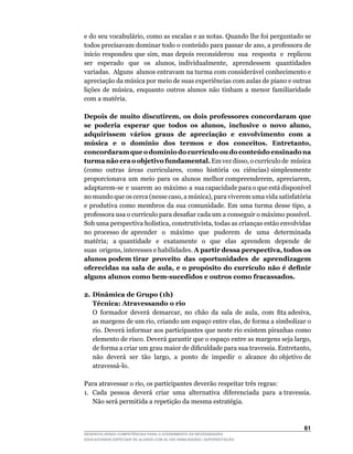 e	do	seu	vocabulário,	como	as	escalas	e	as	notas.	Quando	lhe	foi	perguntado	se	
todos	precisavam	dominar	todo	o	conteúdo	para	passar	de	ano,	a	professora	de	
início	respondeu	que	sim,	mas	depois	reconsiderou		sua		resposta		e		replicou	         	
ser	 	 esperado	 	 que	 	 os	 	 alunos,	 individualmente,	 	 aprendessem	 	 quantidades	
                                                                                       	
variadas. Alguns alunos entravam na turma com considerável conhecimento e
apreciação	da	música	por	meio	de	suas	experiências	com	aulas	de	piano	e	outras	
lições	 de	 música,	 enquanto	 outros	 alunos	 não	 tinham	 a	 menor	 familiaridade	
com a matéria.

Depois de muito discutirem, os dois professores concordaram que
se poderia esperar que todos os alunos, inclusive o novo aluno,
adquirissem vários graus de apreciação e envolvimento com a
música e o domínio dos termos e dos conceitos. Entretanto,
concordaram que o domínio do currículo ou do conteúdo ensinado na
turma não era o objetivo fundamental.	Em	vez	disso,	o	currículo	de		música	      	
(como		outras		áreas		curriculares,		como		história		ou		ciências)	simplesmente	 	
proporcionava		um		meio		para		os		alunos		melhor	compreenderem,		apreciarem,	   	
adaptarem-se		e		usarem		ao		máximo		a		sua	capacidade	para	o	que	está	disponível	
no	mundo	que	os	cerca	(nesse	caso,	a	música),	para	viverem	uma	vida	satisfatória	
e	produtiva	como	membros	da	sua	comunidade.	Em	uma	turma	desse	tipo,	a	
professora	usa	o	currículo	para	desafiar	cada	um	a	conseguir	o	máximo	possível.	
Sob	uma	perspectiva	holística,	construtivista,	todas	as	crianças	estão	envolvidas	
no processo de aprender o máximo que puderem de uma determinada
matéria; a quantidade e exatamente o que elas aprendem depende de
suas		origens,	interesses	e	habilidades.	A partir dessa perspectiva, todos os
alunos podem tirar proveito das oportunidades de aprendizagem
oferecidas na sala de aula, e o propósito do currículo não é definir
alguns alunos como bem-sucedidos e outros como fracassados.

2. Dinâmica de Grupo (1h)
   Técnica: Atravessando o rio
	 O		formador		deverá		demarcar,		no		chão		da		sala		de		aula,		com		fita	adesiva,	
   as	margens	de	um	rio,	criando	um	espaço	entre	elas,	de	forma	a	simbolizar	o	
   rio. Deverá informar aos participantes que neste rio existem piranhas como
   elemento	de	risco.	Deverá	garantir	que	o	espaço	entre	as	margens	seja	largo,	
   de	forma	a	criar	um	grau	maior	de	dificuldade	para	sua	travessia.	Entretanto,	  	
   não		deverá		ser		tão		largo,		a		ponto		de		impedir		o		alcance		do	objetivo	de	
   atravessá-lo.

Para	atravessar	o	rio,	os	participantes	deverão	respeitar	três	regras:
1. Cada pessoa deverá criar uma alternativa diferenciada para a travessia.
   Não será permitida a repetição da mesma estratégia.



                                                                                    61
DESENVOLVENDO COMPETÊNCIAS PARA O ATENDIMENTO ÀS NECESSIDADES
EDUCACIONAIS ESPECIAIS DE ALUNOS COM ALTAS HABILIDADES / SUPERDOTAÇÃO
 