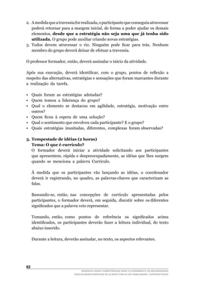 2.	 A	medida	que	a	travessia	for	realizada,	o	participante	que	conseguiu	atravessar	
    poderá	retornar	para	a	margem	inicial,	de	forma	a	poder	ajudar	os	demais	
    elementos,	 desde que a estratégia não seja uma que já tenha sido
    utilizada.	O	grupo	pode	auxiliar	criando	novas	estratégias.
3.	 Todos	 devem	 atravessar	 o	 rio.	 Ninguém	 pode	 ficar	 para	 trás.	 Nenhum	
    membro do grupo deverá deixar de efetuar a travessia.

O	professor	formador,	então,	deverá	assinalar	o	início	da	atividade.

Após	 sua	 execução,	 deverá	 identificar,	 com	 o	 grupo,	 pontos	 de	 reflexão	 a	
respeito	das	alternativas,	estratégias	e	sensações	que	foram	marcantes	durante	
a realização da tarefa.

• Quais foram as estratégias adotadas?
• Quem tomou a liderança do grupo?
•	 Qual	 o	 elemento	 se	 destacou	 em	 agilidade,	 estratégia,	 motivação	 entre	
   outros?
•	 Quem		ficou		à		espera		de		uma		solução?
• Qual o sentimento que envolveu cada participante? E o grupo?
•	 Quais		estratégias		inusitadas,		diferentes,		complexas		foram	observadas?

3. Tempestade de idéias (2 horas)
   Tema: O que é currículo?
	 O	 	 formador	 	 deverá	 	 iniciar	 	 a	 	 atividade	 	 solicitando	 	 aos	 	 participantes	
   que	 apresentem,	 rápida	 e	 despreocupadamente,	 as	 idéias	 que	 lhes	 surgem	
   quando		se		menciona		a		palavra		Currículo.

	    À		medida		que		os		participantes		vão		lançando		as		idéias,		o		coordenador	
     deverá		ir		registrando,		no		quadro,		as		palavras-chaves		que		caracterizam		as	
                                                                                      	
     falas.

	    Baseando-se,	 então,	 nas	 	 concepções	 	 de	 	 currículo	 	 apresentadas	 	 pelos	
     participantes,		o		formador		deverá,		em		seguida,		discutir		sobre		os	diferentes	
     significados	que	a	palavra	veio	representar.

	    Tomando,	 então,	 como	 	 pontos	 	 de	 	 referência	 	 os	 	 significados	 	 acima	
     identificados,	 os	 participantes	 deverão	 fazer	 a	 leitura	 individual,	 do	 texto	
     abaixo inserido.

	    Durante	a	leitura,	deverão	assinalar,	no	texto,	os	aspectos	relevantes.




62
                                   DESENVOLVENDO COMPETÊNCIAS PARA O ATENDIMENTO ÀS NECESSIDADES
                               EDUCACIONAIS ESPECIAIS DE ALUNOS COM ALTAS HABILIDADES / SUPERDOTAÇÃO
 