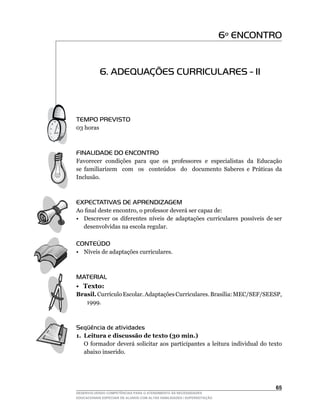 6º ENCONTRO


           6. ADEQUAÇÕES CURRICULARES - II



TEMPO PREVISTO
03	horas



FINALIDADE DO ENCONTRO
Favorecer condições para que os professores e especialistas da Educação
se	 familiarizem	 	 com	 	 os	 	 conteúdos	 	 do	 	 documento	 Saberes	 e	 Práticas	 da	
                                                                                       	
Inclusão.



EXPECTATIVAS DE APRENDIZAGEM
Ao	final	deste	encontro,	o	professor	deverá	ser	capaz	de:
•	 Descrever		os		diferentes		níveis		de		adaptações		curriculares		possíveis		de	ser	
   desenvolvidas na escola regular.

CONTEÚDO
•	 Níveis	de	adaptações	curriculares.



MATERIAL
• Texto:
Brasil.	Currículo	Escolar.	Adaptações	Curriculares.	Brasília:	MEC/SEF/SEESP,	
   1999.



Seqüência de atividades
1. Leitura e discussão de texto (30 min.)
	 O	 formador	 deverá	 solicitar	 aos	 participantes	 a	 leitura	 individual	 do	 texto	
   abaixo inserido.




                                                                                    65
DESENVOLVENDO COMPETÊNCIAS PARA O ATENDIMENTO ÀS NECESSIDADES
EDUCACIONAIS ESPECIAIS DE ALUNOS COM ALTAS HABILIDADES / SUPERDOTAÇÃO
 