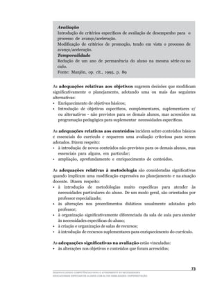 Avaliação
   Introdução	 de	 critérios	 específicos	 de	 avaliação	 de	 desempenho	 para	 	 o	 	
   processo de avanço/aceleração.
   Modificação	 de	 critérios	 de	 promoção,	 tendo	 em	 vista	 o	 processo	 de	 	
   avanço/aceleração.
   Temporalidade
   Redução de um ano de permanência do aluno na mesma série ou no
   ciclo.
   Fonte:		Manjón,		op.		cit.,		1995,		p.		89


As adequações relativas aos objetivos	 sugerem	 decisões	 que	 modificam	
significativamente		o		planejamento,		adotando		uma		ou		mais		das		seguintes	
alternativas:
• Enriquecimento de objetivos básicos;
•	 Introdução	 de	 objetivos	 específicos,	 complementares,	 suplementares	 e/
   ou	 alternativos	 -	 não	 previstos	 para	 os	 demais	 alunos,	 mas	 acrescidos	 na	
   programação	pedagógica	para	suplementar		necessidades	específicas.

As adequações relativas aos conteúdos	incidem	sobre	conteúdos	básicos	
e		essenciais		do		currículo		e		requerem		uma		avaliação		criteriosa		para		serem	
adotados. Dizem respeito:
•	 à	introdução	de	novos	conteúdos	não-previstos	para	os	demais	alunos,	mas	      	
    essenciais		para		alguns,		em		particular;
•	 ampliação,		aprofundamento		e		enriquecimento		de		conteúdos.

As adequações relativas à metodologia	 são	 consideradas	 significativas	
quando		implicam		uma		modificação		expressiva		no		planejamento		e		na	atuação	         	
docente. Dizem respeito:
•	 à	 	 introdução	 	 de	 	 metodologias	 	 muito	 	 específicas	 	 para	 	 atender	 	 às	
   necessidades	particulares	do	aluno.	De	um	modo	geral,	são	orientados	por	
   professor especializado;
• às alterações nos procedimentos didáticos usualmente adotados pelo
   professor;
•	 à		organização		significativamente		diferenciada		da		sala		de		aula		para	atender	
   às	necessidades	específicas	do	aluno;
• à criação e organização de salas de recursos;
•	 à	introdução	de	recursos	suplementares	para	enriquecimento	do	currículo.

As adequações significativas na avaliação estão vinculadas:
•	 às	alterações	nos	objetivos	e	conteúdos	que	foram	acrescidos;



                                                                                      3
DESENVOLVENDO COMPETÊNCIAS PARA O ATENDIMENTO ÀS NECESSIDADES
EDUCACIONAIS ESPECIAIS DE ALUNOS COM ALTAS HABILIDADES / SUPERDOTAÇÃO
 