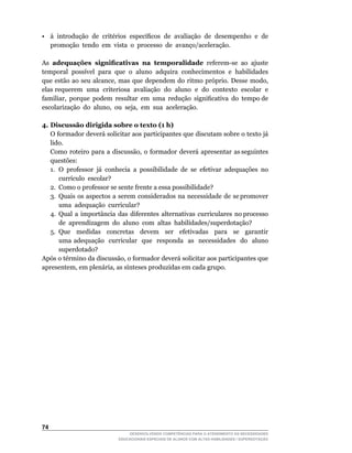 •	 à	 introdução	 de	 critérios	 específicos	 de	 avaliação	 de	 desempenho	 e	 de	
   promoção tendo em vista o processo de avanço/aceleração.

As adequações significativas na temporalidade	 referem-se	 ao	 ajuste	
temporal		possível		para		que		o		aluno		adquira		conhecimentos		e		habilidades	
que	 estão	 ao	 seu	 alcance,	 mas	 que	 dependem	 do	 ritmo	 próprio.	 Desse	 modo,	
elas requerem uma criteriosa avaliação do aluno e do contexto escolar e
familiar,		porque		podem		resultar		em		uma		redução		significativa		do		tempo	de	  	
escolarização		do		aluno,		ou		seja,		em		sua		aceleração.

4. Discussão dirigida sobre o texto (1 h)
	 O	formador	deverá	solicitar	aos	participantes	que	discutam	sobre	o	texto	já	
   lido.
	 Como		roteiro		para		a		discussão,		o		formador		deverá		apresentar		as	seguintes	
   questões:
   1.	 O	 professor	 já	 conhecia	 a	 possibilidade	 de	 se	 efetivar	 adequações	 no	
       currículo		escolar?
   2. Como o professor se sente frente a essa possibilidade?
   3. Quais os aspectos a serem considerados na necessidade de se promover
       uma adequação curricular?
   4. Qual a importância das diferentes alternativas curriculares no processo
       de aprendizagem do aluno com altas habilidades/superdotação?
   5.	 Que	 	 medidas	 	 concretas	 	 devem	 	 ser	 	 efetivadas	 	 para	 	 se	 	 garantir	
                                                                                          	
       uma adequação curricular que responda as necessidades do aluno
       superdotado?
Após	o	término	da	discussão,	o	formador	deverá	solicitar	aos	participantes	que	
apresentem,	em	plenária,	as	sínteses	produzidas	em	cada	grupo.




4
                                  DESENVOLVENDO COMPETÊNCIAS PARA O ATENDIMENTO ÀS NECESSIDADES
                              EDUCACIONAIS ESPECIAIS DE ALUNOS COM ALTAS HABILIDADES / SUPERDOTAÇÃO
 