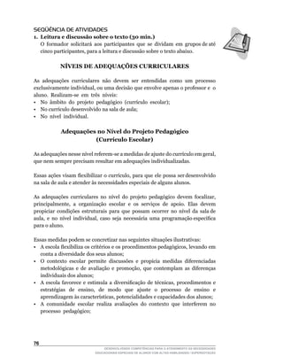 SEQÜÊNCIA DE ATIVIDADES
1. Leitura e discussão sobre o texto (30 min.)
	 O		formador		solicitará		aos		participantes		que		se		dividam		em		grupos	de	até	
   cinco	participantes,	para	a	leitura	e	discussão	sobre	o	texto	abaixo.

              NÍVEIS DE ADEQUAÇÕES CURRICULARES

As adequações curriculares não devem ser entendidas como um processo
exclusivamente	individual,	ou	uma	decisão	que	envolve	apenas	o	professor	e		o	
                                                                             	
aluno.		Realizam-se		em		três		níveis:
•	 No		âmbito		do		projeto		pedagógico		(currículo		escolar);
•	 No	currículo	desenvolvido	na	sala	de	aula;
•	 No		nível		individual.

              Adequações no Nível do Projeto Pedagógico
                        (Currículo Escolar)

As	adequações	nesse	nível	referem-se	a	medidas	de	ajuste	do	currículo	em	geral,	
que nem sempre precisam resultar em adequações individualizadas.

Essas		ações		visam		flexibilizar		o		currículo,		para		que		ele		possa		ser	desenvolvido	
na sala de aula e atender às necessidades especiais de alguns alunos.

As	 adequações	 curriculares	 no	 nível	 do	 projeto	 pedagógico	 devem	 focalizar,	
principalmente,		a		organização		escolar		e		os		serviços		de		apoio.		Elas		devem	
propiciar		condições		estruturais		para		que		possam		ocorrer		no		nível		da		sala	de	
                                                                                     	
aula,		e		no		nível		individual,		caso		seja		necessária		uma		programação	específica	
para o aluno.

Essas medidas podem se concretizar nas seguintes situações ilustrativas:
•	 A	escola	flexibiliza	os	critérios	e	os	procedimentos	pedagógicos,	levando	em	
   conta a diversidade dos seus alunos;
•	 O	 contexto	 escolar	 permite	 discussões	 e	 propicia	 medidas	 diferenciadas	
   metodológicas	 e	 de	 avaliação	 e	 promoção,	 que	 contemplam	 as	 diferenças	
   individuais dos alunos;
•	 A	 escola	 favorece	 e	 estimula	 a	 diversificação	 de	 técnicas,	 procedimentos	 e	
   estratégias	 	 de	 	 ensino,	 	 de	 	 modo	 	 que	 	 ajuste	 	 o	 	 processo	 	 de	 	 ensino	 	 e	
   aprendizagem	às	características,	potencialidades	e	capacidades	dos	alunos;
• A comunidade escolar realiza avaliações do contexto que interferem no
   processo pedagógico;




6
                                     DESENVOLVENDO COMPETÊNCIAS PARA O ATENDIMENTO ÀS NECESSIDADES
                                 EDUCACIONAIS ESPECIAIS DE ALUNOS COM ALTAS HABILIDADES / SUPERDOTAÇÃO
 