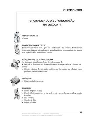 8º ENCONTRO


            8. ATENDENDO A SUPERDOTAÇÃO
                     NA ESCOLA - I


TEMPO PREVISTO
4 horas



FINALIDADE DO ENCONTRO
Promover condições para que os professores do ensino fundamental
conheçam algumas alternativas de atendimento às necessidades dos alunos
com	superdotação,	no	ambiente	escolar.



EXPECTATIVAS DE APRENDIZAGEM
Ao	final	deste	módulo	o	professor	deverá	ser	capaz	de:
• Discutir a dimensão do desenvolvimento de capacidades e talentos na
escola;
•	 Definir		atitudes		de		interação		positiva		que		favoreçam		as		relações		entre	
   professor e aluno superdotado.



CONTEÚDO
•	 O	superdotado	e	a	escola.



MATERIAL
• Folhas de papel pardo;
•	 Pincel	atômico	nas	cores	preta,	azul,	verde	e	vermelha,	para	cada	grupo	de	
   trabalho;
• Fita adesiva;
• Quadro de Giz;
• Folhas brancas.




                                                                                 1
DESENVOLVENDO COMPETÊNCIAS PARA O ATENDIMENTO ÀS NECESSIDADES
EDUCACIONAIS ESPECIAIS DE ALUNOS COM ALTAS HABILIDADES / SUPERDOTAÇÃO
 