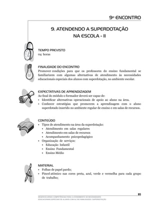 9º ENCONTRO

             9. ATENDENDO A SUPERDOTAÇÃO
                      NA ESCOLA - II

TEMPO PREVISTO
04		horas



FINALIDADE DO ENCONTRO
Promover condições para que os professores do ensino fundamental se
familiarizem com algumas alternativas de atendimento às necessidades
educacionais	especiais	dos	alunos	com	superdotação,	no	ambiente	escolar.



EXPECTATIVAS DE APRENDIZAGEM
Ao	final	do	módulo	o	formador	deverá	ser	capaz	de:
•	 Identificar		alternativas		operacionais		de		apoio		ao		aluno		na		área.
• Conhecer estratégias que promovem a aprendizagem com o aluno
   superdotado inserido no ambiente regular de ensino e em salas de recursos.



CONTEÚDO
• Tipos de atendimento na área da superdotação:
   • Atendimento em salas regulares
   • Atendimento em salas de recursos
   • Acompanhamento psicopedagógico
•	 Organização		de		serviços:
   • Educação Infantil
   • Ensino Fundamental
   • Ensino Médio



MATERIAL
• Folhas de papel pardo;
•	 Pincel	atômico		nas		cores		preta,		azul,		verde		e		vermelha		para		cada		grupo	
   de trabalho;




                                                                                 5
DESENVOLVENDO COMPETÊNCIAS PARA O ATENDIMENTO ÀS NECESSIDADES
EDUCACIONAIS ESPECIAIS DE ALUNOS COM ALTAS HABILIDADES / SUPERDOTAÇÃO
 