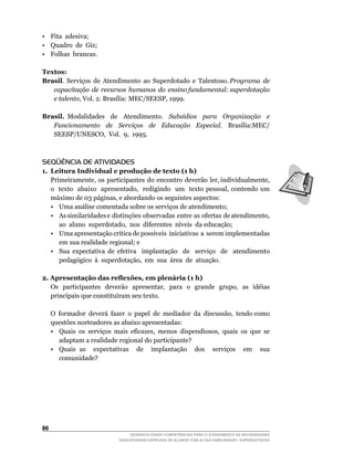 • Fita adesiva;
• Quadro de Giz;
• Folhas brancas.

Textos:
Brasil. Serviços de Atendimento ao Superdotado e Talentoso. Programa de
   capacitação de recursos humanos do ensino fundamental: superdotação
   e talento,	Vol.	2.	Brasília:	MEC/SEESP,	1999.

Brasil. Modalidades de Atendimento. Subsídios para Organização e
   Funcionamento de Serviços de Educação Especial.	 	 Brasília:MEC/	
   SEESP/UNESCO,		Vol.		9,		1995.



SEQÜÊNCIA DE ATIVIDADES
1. Leitura Individual e produção de texto (1 h)
	 Primeiramente,		os		participantes		do		encontro		deverão		ler,	individualmente,	   	
   o		texto		abaixo		apresentado,		redigindo	 	um		texto	 pessoal,	contendo	 um	
   máximo	de	03	páginas,	e	abordando	os	seguintes	aspectos:
   • Uma análise comentada sobre os serviços de atendimento;
   •	 As	similaridades	e		distinções		observadas		entre		as		ofertas		de	atendimento,	
                                                                                     	
      ao		aluno		superdotado,		nos		diferentes		níveis		da	educação;
   •	 Uma	apresentação	crítica	de	possíveis		iniciativas		a		serem	implementadas	
      em sua realidade regional; e
   • Sua expectativa de efetiva implantação de serviço de atendimento
      pedagógico		à		superdotação,		em		sua		área		de		atuação.

2. Apresentação das reflexões, em plenária (1 h)
	 Os		participantes		deverão		apresentar,		para		o		grande		grupo,		as		idéias	
   principais	que	constituíram	seu	texto.

	    O		formador		deverá		fazer		o		papel		de		mediador		da		discussão,		tendo	como	
     questões norteadores as abaixo apresentadas:
     •	 Quais	 os	 serviços	 mais	 eficazes,	 menos	 dispendiosos,	 quais	 os	 que	 se	
        adaptam a realidade regional do participante?
     • Quais as expectativas de implantação dos serviços em sua
        comunidade?




6
                                  DESENVOLVENDO COMPETÊNCIAS PARA O ATENDIMENTO ÀS NECESSIDADES
                              EDUCACIONAIS ESPECIAIS DE ALUNOS COM ALTAS HABILIDADES / SUPERDOTAÇÃO
 
