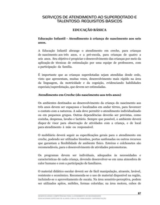 SERVIÇOS DE ATENDIMENTO AO SUPERDOTADO E
          TALENTOSO: REQUISITOS BÁSICOS

                                  EDUCAÇÃO BÁSICA

Educação Infantil - Atendimento à criança de nascimento aos seis
anos.

A	 	 Educação	 	 Infantil	 	 abrange	 	 o	 	 atendimento	 	 em	 	 creche,	 	 para	 	 crianças	      	
de	 nascimento	 aos	 três	 	 anos,	 	 e	 	 a	 	 pré-escola,	 	 para	 	 crianças	 	 de	 	 quatro	 	 a	
                                                                                                    	
seis anos. Seu objetivo é propiciar o desenvolvimento das crianças por meio da
aplicação	de		técnicas		de		estimulação		por		uma		equipe		de		professores,		com	                   	
a	participação		da		família.

É		importante		que		as		crianças		superdotadas		sejam		atendidas		desde		cedo,	
visto	 que	 apresentam,	 muitas	 vezes,	 desenvolvimento	 mais	 rápido	 na	 área	
da	 	 linguagem,	 	 da	 	 motricidade	 	 e	 	 da	 	 cognição,	 	 evidenciando	 	 habilidades	
especiais/superdotação,	que	devem	ser	estimuladas.

Atendimento em Creche (do nascimento aos três anos)

Os	 ambientes	 destinados	 ao	 desenvolvimento	 da	 criança	 do	 nascimento	 aos	
três	 anos	 devem	 ser	 espaçosos	 e	 localizados	 em	 andar	 térreo,	 para	 favorecer	
o contato com a natureza. A sala deve permitir o atendimento individualizado
ou	 em	 pequenos	 grupos.	 Outras	 dependências	 deverão	 ser	 previstas,	 como	
cozinha,	despensa,	lavabo	e	lactário.	Sempre	que	possível,	o	ambiente	deverá	
dispor	de		visor		para		observação		de		atividades		com		a		criança,		e		de		local	   	
para atendimento à mãe ou responsável.

O		mobiliário		deverá		seguir		as		especificações		gerais		para		o		atendimento		em	
creche,	podendo	ser	utilizados	biombos,	portas	sanfonadas	ou	outros	recursos	
que		garantam		a		flexibilidade		de		ambiente		físico.		Esteiras		e		colchonetes		são	
recomendáveis,	para	o	desenvolvimento	de	atividades	psicomotoras.

Os	 	 programas	 	 devem	 	 ser	 	 individuais,	 	 adequados	 	 às	 	 necessidades	 	 e	
características	de	cada	criança,	devendo	desenvolver-se	em	uma	atmosfera	de	
calor humano e com a participação de familiares.

O	material	didático	escolar	deverá	ser	de	fácil	manipulação,	atraente,	lavável,	
resistente	e	econômico.	Recomenda-se	o	uso	de	material	disponível	na	região,	
incluindo-se	o	aproveitamento	de	sucata.	Na	área	sensório-perceptiva,	podem	
ser		utilizados		apitos,		móbiles,		formas		coloridas;		na		área		motora,		cubos		de	


                                                                                                 
DESENVOLVENDO COMPETÊNCIAS PARA O ATENDIMENTO ÀS NECESSIDADES
EDUCACIONAIS ESPECIAIS DE ALUNOS COM ALTAS HABILIDADES / SUPERDOTAÇÃO
 