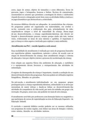 cores,		jogos		de		armar,		objetos		de		tamanhos		e		cores		diferentes,		livros		de	
gravuras,		jogos		e		brinquedos,		bonecas		e		bichos.		Na	área		de		comunicação,	
recomendam-se	 caixotes	 que	 permitam	 a	 montagem	 de	 túneis	 e	 colchonetes	
visando	favorecer	a	integração	social,	bem	como	as	atividades	lúdico-criativas	e	
os jogos dramáticos que desenvolvam a criatividade.

Os	 recursos	 didáticos	 deverão	 ser	 adequados	 	 às	 características	 das	 crianças.	
Os	 	 programas	 	 podem	 	 ser	 	 organizados	 	 em	 	 maternidades,	 	 em	 	 creches	 	 e	   	
no	 lar,	 	 contando	 	 com	 	 a	 	 colaboração	 	 dos	 	 pais,	 	 principalmente	 	 da	 	 mãe,	
respeitando-se	 	 sempre	 	 o	 	 nível	 	 de	 	 maturidade	 	 da	 	 criança.	 	 Nessa	 etapa	  	
de	seu		desenvolvimento,		a		criança		superdotada/talentosa		não		deverá		ser	
forçada	 a	 desenvolvimento	 precoce,	 mesmo	 porque	 ainda	 não	 tem,	 muitas	
vezes,		evidenciadas		as		áreas		de		seus		talentos		e		aptidões.		O		importante		é	
que a criança se sinta segura e motivada para explorar o meio ambiente.

Atendimento na Pré – escola (quatro a seis anos)

Essa modalidade de atendimento é realizada por meio de programas baseados
em		experiências		globais,		espontâneas,		naturais		e		ativas,		de		acordo		com		as	
etapas de desenvolvimento da criança. Esse atendimento integra o sistema
de educação e tem por objetivo iniciar o processo de escolarização da criança.

Com	 relação	 aos	 aspectos	 físicos	 dos	 ambientes	 de	 educação,	 o	 mobiliário	
e o equipamento devem favorecer o enriquecimento das atividades de
estimulação.

O	registro	do	desempenho	da	criança	é	importante,	visando	a	avaliação	de	seu	
desenvolvimento dentro dos programas. Para isso podem ser utilizados registros
fotográficos,		filmados		ou		gravados.

Na	 pré-escola,	 o	 atendimento	 individualizado	 	 ou	 	 em	 	 pequenos	 	 grupos	
prosseguirá	para	a	criança	superdotada/talentosa,	estimulando-se	as	áreas	que	    	
necessitam		de		maior		reforço		e		dando-se		ênfase		ao		desenvolvimento	das	
atividades	de	competência	da	vida	social,	por	meio	do	trabalho	em	grupo	e	da	
recreação.	Os	grupos,	nesse	caso,	não	poderão	ter	mais	de	seis	crianças.

O	atendimento	será	feito	por	professores	com	formação	básica	no	magistério	e	
que participem de cursos de especialização na área de Educação Especial e da
Educação Infantil.

O		currículo		e		material		didático		escolar		poderão		ser		os		mesmos		utilizados	
nos	programas	do	ensino	regular,	com	ênfase	nas	áreas	de	dotação	e	talento,	
como		música,		desenho		ou		atividades		motoras.


                                    DESENVOLVENDO COMPETÊNCIAS PARA O ATENDIMENTO ÀS NECESSIDADES
                                EDUCACIONAIS ESPECIAIS DE ALUNOS COM ALTAS HABILIDADES / SUPERDOTAÇÃO
 
