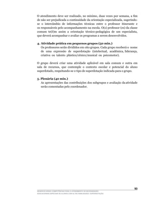 O	 atendimento	 deve	 ser	 realizado,	 no	 mínimo,	 duas	 vezes	 por	 semana,	 a	 fim	
de	não	ser	prejudicada	a	continuidade	da	orientação	especializada,	sugerindo-
se o intercâmbio de informações técnicas entre o professor itinerante e
os	responsáveis	pelo	acompanhamento	na	escola.	O(s)	professor	(es)	da	classe	
comum		te(ê)m		assim		a		orientação		técnico-pedagógica		de		um		especialista,	
que deverá acompanhar e avaliar os programas a serem desenvolvidos.

4. Atividade prática em pequenos grupos (50 min.)
	 Os	professores	serão	divididos	em	oito	grupos.	Cada	grupo	receberá	o		nome	             	
   de	 	 uma	 	 expressão	 	 de	 	 superdotação	 	 (intelectual,	 	 acadêmica,	 liderança,	
                                                                                          	
   criativa ou talento plástico/cênico/musical ou psicomotor).

O		grupo		deverá		criar		uma		atividade		aplicável		em		sala		comum		e		outra		em	
sala		de		recursos,		que		contemple		o		contexto		escolar		e		potencial		do		aluno	
superdotado,	respeitando-se	o	tipo	de	superdotação	indicada	para	o	grupo.

5. Plenária (40 min.)
   As apresentações das contribuições dos subgrupos e avaliação da atividade
   serão comentadas pelo coordenador.




                                                                                       3
DESENVOLVENDO COMPETÊNCIAS PARA O ATENDIMENTO ÀS NECESSIDADES
EDUCACIONAIS ESPECIAIS DE ALUNOS COM ALTAS HABILIDADES / SUPERDOTAÇÃO
 