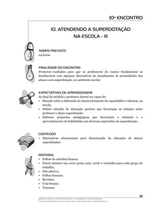 10º ENCONTRO

            10. ATENDENDO A SUPERDOTAÇÃO
                     NA ESCOLA - III

TEMPO PREVISTO
04	horas



FINALIDADE DO ENCONTRO
Promover condições para que os professores do ensino fundamental se
familiarizem com algumas alternativas de atendimento às necessidades dos
alunos	com	superdotação,	no	ambiente	escolar.



EXPECTATIVAS DE APRENDIZAGEM
Ao	final	do	módulo	o	professor	deverá	ser	capaz	de:
•	 Discutir	sobre	a	dimensão	do	desenvolvimento	de	capacidades	e	talentos,	na	
   escola;
•	 Definir		atitudes		de		interação		positiva		que		favoreçam		as		relações		entre	
   professor e aluno superdotado;
•	 Elaborar	 	 propostas	 	 pedagógicas	 	 que	 	 favoreçam	 	 o	 	 estímulo	 	 e	 	 o	
   aproveitamento de habilidades nas diversas expressões da superdotação.



CONTEÚDO
• Alternativas educacionais para dinamização da educação de alunos
  superdotados.



MATERIAL
• Folhas de cartolina branca;
•	 Pincel	atômico	nas	cores	preta,	azul,	verde	e	vermelha	para	cada	grupo	de	
   trabalho;
• Fita adesiva;
• Folhas brancas;
• Revistas;
• Cola branca;
• Tesouras.

                                                                                   5
DESENVOLVENDO COMPETÊNCIAS PARA O ATENDIMENTO ÀS NECESSIDADES
EDUCACIONAIS ESPECIAIS DE ALUNOS COM ALTAS HABILIDADES / SUPERDOTAÇÃO
 