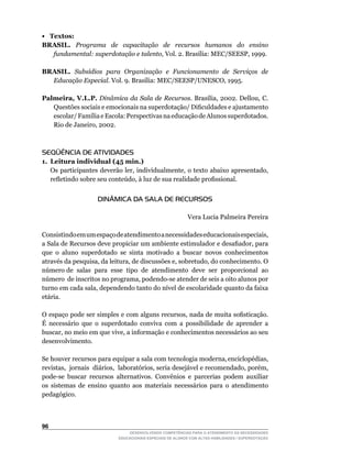 • Textos:
BRASIL. Programa de capacitação de recursos humanos do ensino
   fundamental: superdotação e talento,	Vol.	2.	Brasília:	MEC/SEESP,	1999.

BRASIL. Subsídios para Organização e Funcionamento de Serviços de
  Educação Especial.	Vol.	9.	Brasília:	MEC/SEESP/UNESCO,	1995.

Palmeira, V.L.P. Dinâmica da Sala de Recursos.	Brasília,	2002.	Dellou,	C.	
   Questões	sociais	e	emocionais	na	superdotação/	Dificuldades	e	ajustamento	
   escolar/	Família	e	Escola:	Perspectivas	na	educação	de	Alunos	superdotados.	
   Rio	de	Janeiro,	2002.



SEQÜÊNCIA DE ATIVIDADES
1. Leitura individual (45 min.)
	 Os	participantes	deverão	ler,	individualmente,	o	texto	abaixo	apresentado,	
   refletindo	sobre	seu	conteúdo,	à	luz	de	sua	realidade	profissional.


                     DINÂMICA DA SALA DE RECURSOS

                                                            Vera	Lucia	Palmeira	Pereira

Consistindo	em	um	espaço	de	atendimento	a	necessidades	educacionais	especiais,	
a	Sala	de	Recursos	deve	propiciar	um	ambiente	estimulador	e	desafiador,	para	
que o aluno superdotado se sinta motivado a buscar novos conhecimentos
através	da	pesquisa,	da	leitura,	de	discussões	e,	sobretudo,	do	conhecimento.	O	
número	de		salas		para		esse		tipo		de		atendimento		deve		ser		proporcional		ao	
                                                                                	
número		de	inscritos	no	programa,	podendo-se	atender	de	seis	a	oito	alunos	por	
turno	em	cada	sala,	dependendo	tanto	do	nível	de	escolaridade	quanto	da	faixa	
etária.

O	espaço	pode	ser	simples	e	com	alguns	recursos,	nada	de	muita	sofisticação.	
É necessário que o superdotado conviva com a possibilidade de aprender a
buscar,	no	meio	em	que	vive,	a	informação	e	conhecimentos	necessários	ao	seu	
desenvolvimento.

Se		houver		recursos		para		equipar		a		sala		com		tecnologia		moderna,	enciclopédias,	
                                                                                      	
revistas,		jornais		diários,		laboratórios,	seria	desejável	e	recomendado,	porém,	
pode-se	 buscar	 recursos	 alternativos.	 Convênios	 e	 parcerias	 podem	 auxiliar	
os sistemas de ensino quanto aos materiais necessários para o atendimento
pedagógico.



6
                                 DESENVOLVENDO COMPETÊNCIAS PARA O ATENDIMENTO ÀS NECESSIDADES
                             EDUCACIONAIS ESPECIAIS DE ALUNOS COM ALTAS HABILIDADES / SUPERDOTAÇÃO
 