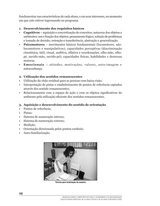 fundamentar	nas	características	de	cada	aluno,	e	em	seus	interesses,	no	momento	
em que este estiver ingressando no programa.

1. Desenvolvimento dos requisitos básicos
• Cognitivos	–	aquisição	e	concretização	de	conceitos;	natureza	dos	objetos	e	
   ambientes;	uso	e	função	dos	objetos;	pensamento	lógico;	solução	de	problemas	
   e	tomada	de	decisão;	retenção	e	transferência;	abstração	e	generalização.
• Psicomotores	 –	 movimentos	 básicos	 fundamentais	 (locomotores,	 não-
   locomotores	 e	 manipulativos);	 capacidades	 perceptivas	 (discriminação	
   cinestésica,	tátil,	visual,	auditiva,	olfativa	e	coordenações,	olho-mão,	olho-
   pé,	 ouvido-mão,	 ouvido-pé);	 capacidades	 físicas;	 habilidades	 e	 destrezas	
   motoras.
• Emocionais	 –	 atitudes,	 motivações,	 valores,	 auto-imagem	 e	
   autoconfiança.

2. Utilização dos sentidos remanescentes
•	 Utilização	da	visão	residual	para	as	pessoas	com	baixa	visão;
•	 Interpretação	de	pistas	e	estabelecimento	de	pontos	de	referência	captados	
   através	dos	sentido	remanescentes;
•	 Relacionamento	 com	 o	 espaço	 de	 ação	 e	 com	 os	 objetos	 significativos	 do	
   ambiente	pela	utilização	eficiente	dos	sentidos	remanescentes.

3.    Aquisição e desenvolvimento do sentido de orientação
•	    Pontos	de	referência;
•	    Pistas;
•	    Sistema	de	numeração	interno;
•	    Sistema	de	numeração	externo;
•	    Medição;
•	    Orientação	direcionada	pelos	pontos	cardeais;
•	    Auto-familiarização.




                             Técnica para localização do assento




102
                                     DESENVOLVENDO COMPETÊNCIAS PARA O ATENDIMENTO ÀS NECESSIDADES
                                   EDUCACIONAIS ESPECIAIS DE ALUNOS CEGOS E DE ALUNOS COM BAIXA VISÃO
 