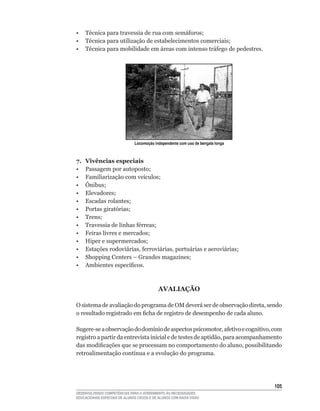 •	 Técnica	para	travessia	de	rua	com	semáforos;
•	 Técnica	para	utilização	de	estabelecimentos	comerciais;
•	 Técnica	para	mobilidade	em	áreas	com	intenso	tráfego	de	pedestres.




                               Locomoção independente com uso de bengala longa



7.   Vivências especiais
•	   Passagem	por	autoposto;
•	   Familiarização	com	veículos;
•	   Ônibus;
•	   Elevadores;
•	   Escadas	rolantes;
•	   Portas	giratórias;
•	   Trens;
•	   Travessia	de	linhas	férreas;
•	   Feiras	livres	e	mercados;
•	   Hiper	e	supermercados;
•	   Estações	rodoviárias,	ferroviárias,	portuárias	e	aeroviárias;
•	   Shopping	Centers	–	Grandes	magazines;
•	   Ambientes	específicos.



                                            AVALIAÇÃO

O	sistema	de	avaliação	do	programa	de	OM	deverá	ser	de	observação	direta,	sendo	
o	resultado	registrado	em	ficha	de	registro	de	desempenho	de	cada	aluno.

Sugere-se	a	observação	do	domínio	de	aspectos	psicomotor,	afetivo	e	cognitivo,	com	
registro	a	partir	da	entrevista	inicial	e	de	testes	de	aptidão,	para	acompanhamento	
das	modificações	que	se	processam	no	comportamento	do	aluno,	possibilitando	
retroalimentação	contínua	e	a	evolução	do	programa.




                                                                                 105
DESENVOLVENDO COMPETÊNCIAS PARA O ATENDIMENTO ÀS NECESSIDADES
EDUCACIONAIS ESPECIAIS DE ALUNOS CEGOS E DE ALUNOS COM BAIXA VISÃO
 