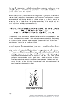No	final	de	cada	etapa,	a	avaliação	mostrará	até	que	ponto	os	objetivos	foram	
atingidos,	devendo	discutir-se	com	o	aluno	seu	desempenho,	considerando-se,	
assim,	concluído	seu	atendimento.

Os conceitos são uma parte extremamente importante no programa de Orientação
e	Mobilidade.	O	professor	precisa	adotar	um	sistema	que	torne	claros	os	objetivos	
do	 programa.	 Sugerem-se	 conceitos:	 Apto	 e	 Inapto.	 As	 atividades	 devem	 ser	
desenvolvidas	até	que	o	aluno	seja	considerado	apto	em	todos	os	itens	previstos	
no	programa	ou	nos	itens	por	ele	definidos.


ORIENTAÇõES PRÁTICAS DE ORIENTAÇÃO E MOBILIDADE
          PARA O PROFESSOR DA CLASSE
    COMUM E O ALUNO COM DEFICIÊNCIA VISUAL

A	locomoção	é	para	o	aluno	com	deficiência	visual	–	principalmente	para	o	cego	
–	uma	das	tarefas	mais	difíceis.	Para	tanto,	há	necessidade	de	que	o	aluno	seja	
orientado	em	determinados	procedimentos	que	facilitarão	sua	mobilidade	e	a	
conseqüente integração no ambiente escolar.

A	seguir,	algumas	das	orientações	que	poderão	ser	transmitidas	pelo	professor.	

As	primeiras	referem-se	à	utilização	de	uma	outra	pessoa	como	guia-vidente.
1.	 O	aluno	com	deficiência	visual	deverá,	com	o	braço	flexionado	a	90º	e	junto	
    ao	corpo,	segurar	levemente,	logo	acima	do	cotovelo,	o	braço	do	guia,	a	quem	
    seguirá	mantendo	uma	distância	de	meio	passo	para	trás.	Dessa	forma,	poderá	
    perceber	os	movimentos	do	guia	(para	frente	e	para	trás,	direita,	esquerda,	
    subida	ou	descida),	evitando	acidentes	desagradáveis.	É	importante	que	o	
    aluno	 solicite	 o	 auxílio,	 ao	 invés	 de	 esperar	 por	 ele,	 pois	 com	 isto	 evitará	
    também	ser	puxado	ou	empurrado.




                               Técnica de locomoção com guia vidente




106
                                        DESENVOLVENDO COMPETÊNCIAS PARA O ATENDIMENTO ÀS NECESSIDADES
                                      EDUCACIONAIS ESPECIAIS DE ALUNOS CEGOS E DE ALUNOS COM BAIXA VISÃO
 