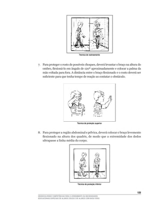 Técnica de rastreamento



7.	 Para	proteger	o	rosto	de	possíveis	choques,	deverá	levantar	o	braço	na	altura	do	
    ombro,	flexioná-lo	em	ângulo	de	120º	aproximadamente	e	colocar	a	palma	da	
    mão	voltada	para	fora.	A	distância	entre	o	braço	flexionado	e	o	rosto	deverá	ser	
    suficiente	para	que	tenha	tempo	de	reação	ao	contatar	o	obstáculo.




                                         Técnica de proteção superior



8.	 Para	proteger	a	região	abdominal	e	pélvica,	deverá	colocar	o	braço	levemente	
    flexionado	 na	 altura	 dos	 quadris,	 de	 modo	 que	 a	 extremidade	 dos	 dedos	
    ultrapasse	a	linha	média	do	corpo.




                                          Técnica de proteção inferior



                                                                                 10
DESENVOLVENDO COMPETÊNCIAS PARA O ATENDIMENTO ÀS NECESSIDADES
EDUCACIONAIS ESPECIAIS DE ALUNOS CEGOS E DE ALUNOS COM BAIXA VISÃO
 