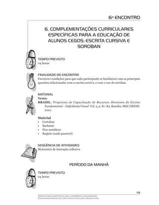 6º ENCONTRO

       6. COMPLEMENTAÇÕES CURRICULARES
        ESPECÍFICAS PARA A EDUCAÇÃO DE
        ALUNOS CEGOS: ESCRITA CURSIVA E
                   SOROBAN

TEMPO PREVISTO
04	horas


FINALIDADE DO ENCONTRO
Favorecer	condições	para	que	cada	participante	se	familiarize	com	as	principais	
questões	relacionadas	com	a	escrita	cursiva,	e	com	o	uso	do	soroban.


MATERIAL
Texto:
BRASIL. Programa de Capacitação de Recursos Humanos do Ensino
    Fundamental – Deficiência Visual. Vol.	3,	p.	81–83.	Brasília:	MEC/SEESP,	
    2001.	

Material
• Cartolina
• Barbante
• Fios metálicos
•	 Reglete	(onde	possível)


SEqüÊNCIA DE ATIVIDADES
Momentos	de	interação	reflexiva




                                  PERÍODO DA MANHÃ
TEMPO PREVISTO
04	horas




                                                                              115
DESENVOLVENDO COMPETÊNCIAS PARA O ATENDIMENTO ÀS NECESSIDADES
EDUCACIONAIS ESPECIAIS DE ALUNOS CEGOS E DE ALUNOS COM BAIXA VISÃO
 