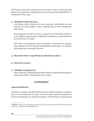 Na	França	já	existe	uma	caneta	que	escreve	em	relevo.	Logo,	a	escola	não	pode	
ignorar	essa	alternativa	complementar,	para	a	promoção	da	independência	e	a	
integração do aluno cego.



2. Atividade Prática (45 min.)
   Cada	 grupo	 deverá	 representar	 uma	 encenação,	 ambientada	 em	 uma	
   seção	 de	 um	 serviço	 público,	 onde	 é	 solicitado	 que	 se	 assine	 documentos	
   importantes.

      Os	participantes	deverão	se	revezar	no	papel	de	um	funcionário	vidente,	e	
      no	de	cidadãos	cegos,	de	quem	é	solicitada	a	assinatura,	ou	o	preenchimento	
      de	uma	ficha,	por	exemplo.

      Após	 todos	 os	 participantes	 terem	 vivenciado	 a	 experiência	 da	 cegueira,	
      nessa	situação,	deverão	discutir	as	dificuldades	encontradas,	e	as	soluções	
      encontradas	para	a	execução	da	tarefa.



3. Discussão sobre a experiência em plenária (30 min.)



4. Intervalo (15 min.)



5. Trabalho em grupo (1 h)
   Após	o	intervalo,	os	participantes	deverão	retomar	a	organização	em	pequenos	
   grupos,	para	leitura	e	discussão	do	texto	a	seguir.



                                    O SOROBAN12

Aspectos históricos

O	soroban,	ou	ábaco,	aparelho	de	cálculo	de	procedência	japonesa,	adaptado	
para	 o	 uso	 de	 deficientes	 da	 visão,	 vem	 merecendo	 crescente	 aceitação	 no	
ensino	especializado,	em	virtude	da	rapidez	e	da	eficiência	na	realização	das



 BRASIL. Programa de Capacitação de Recursos Humanos no Ensino Fundamental. Deficiência Visual,	
12

Volume	3,	p.	29-38.	Brasília:	MEC/SEESP,	2001.




11
                                        DESENVOLVENDO COMPETÊNCIAS PARA O ATENDIMENTO ÀS NECESSIDADES
                                      EDUCACIONAIS ESPECIAIS DE ALUNOS CEGOS E DE ALUNOS COM BAIXA VISÃO
 