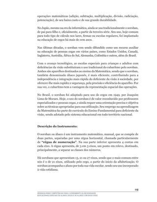 operações	 matemáticas	(adição,	subtração,	multiplicação,	divisão,	radiciação,	
potenciação),	de	seu	baixo	custo	e	de	sua	grande	durabilidade.	

No	Japão,	mesmo	na	era	da	informática,	ainda	se	usa	tradicionalmente	o	soroban,	
de	pai	para	filho	e,	oficialmente,	a	partir	da	terceira	série.	Seu	uso,	hoje	comum	
para	todo	tipo	de	cálculo	nos	lares,	firmas	ou	escolas	regulares,	foi	implantado	
na educação de cegos há mais de cem anos.

Nas	 últimas	 décadas,	 o	 soroban	 vem	 sendo	 difundido	 como	 um	 recurso	 auxiliar	
na	 educação	 de	 pessoas	 cegas	 em	 vários	 países,	 como	 Estados	 Unidos,	 Canadá,	
Inglaterra,	Austrália,	África	do	Sul,	Alemanha,	Colômbia	e	outros,	além	do	Brasil.	

Com	 o	 avanço	 tecnológico,	 as	 escolas	 especiais	 para	 crianças	 e	 adultos	 com	
deficiências	da	visão	substituíram	o	uso	tradicional	do	cubarítmo	pelo	soroban.	
Ambos	são	aparelhos	destinados	ao	ensino	da	Matemática,	sendo	que	o	soroban,	
também	 denominado	 ábaco	 japonês,	 é	 mais	 eficiente,	 contribuindo	 para	 a	
independência	e	integração	mais	rápida	do	deficiente	da	visão	à	sociedade,	por	
oferecer-lhe	mais	rapidez	e	segurança,	pela	precisão	e	eficiência	do	aparelho.	Por	
sua	vez,	o	cubarítmo	tem	a	vantagem	da	representação	espacial	das	operações.	

No	 Brasil,	 o	 soroban	 foi	 adaptado	 para	 uso	 de	 cegos	 em	 1949,	 por	 Joaquim	
Lima	de	Moraes.	Hoje,	o	uso	do	soroban	é	de	valor	reconhecido	por	professores	
especializados	e	pessoas	cegas,	e	ainda	requer	uma	orientação	precisa	e	objetiva	
sobre	as	técnicas	apropriadas	para	sua	utilização.	Seu	emprego	na	aprendizagem	
da	Matemática	faz	parte	do	currículo	do	Ensino	Fundamental	para	deficiente	da	
visão,	sendo	adotado	pelo	sistema	educacional	em	todo	território	nacional.



Descrição do Instrumento:

O	soroban	ou	ábaco	é	um	instrumento	matemático,	manual,	que	se	compõe	de	
duas	 partes,	 separadas	 por	 uma	 régua	 horizontal,	 chamada	 particularmente	
de “régua de numeração”.	 Na	 sua	 parte	 inferior	 apresenta	 4	 contas	 em	
cada	eixo.	A	régua	apresenta,	de	3	em	3	eixos,	um	ponto	em	relevo,	destinado,	
principalmente,	a	separar	as	classes	dos	números.

Há	sorobans	que	apresentam	13,	21	ou	27	eixos,	sendo	que	o	mais	comum	entre	
nós	 é	 o	 de	 21	 eixos,	 utilizado	 pelo	 cego,	 a	 partir	 do	 início	 da	 alfabetização.	 O	
soroban	acompanha	o	aluno	por	toda	sua	vida	escolar,	sendo	seu	uso	incorporado	
à vida cotidiana.




                                                                                            11
DESENVOLVENDO COMPETÊNCIAS PARA O ATENDIMENTO ÀS NECESSIDADES
EDUCACIONAIS ESPECIAIS DE ALUNOS CEGOS E DE ALUNOS COM BAIXA VISÃO
 