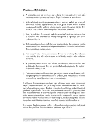 Orientação Metodológica

1.	 A	 aprendizagem	 da	 escrita	 e	 da	 leitura	 de	 numerais	 deve	 ser	 feita	
    simultaneamente	por	se	constituírem	de	processos	que	se	completam.

2.	 Maior	eficiência	nas	técnicas	operatórias	no	soroban	poderá	ser	alcançada	
    desde	 que	 o	 aluno	 seja	 orientado,	 de	 início,	 para	 utilizar	 ambas	 as	 mãos	
    independentemente,	tanto	na	leitura	quanto	na	escrita.	A	mão	direita	deve	
    atuar	da	1ª	à	4ª	classe	e	a	mão	esquerda	nas	classes	restantes.

3.	 A	escrita	e	a	leitura	de	numerais	poderão	ser	mais	eficientes	se	o	aluno	utilizar	
    o	 indicador	 para	 as	 contas	 do	 retângulo	 superior,	 e	 o	 polegar	 para	 as	 do	
    retângulo	inferior.

4.	 deslocamento	dos	dedos,	na	leitura	e	a	movimentação	das	contas	na	escrita,	
    devem	ser	feitas	de	maneira	suave	e	precisa,	evitando-se	assim	o	deslocamento	
    desnecessário de outras contas.

5.	 Nos	 exercícios	 de	 leitura,	 os	 numerais	 devem	 ser	 escritos	 pelo	 professor,	
    pois	a	escrita	feita	pelo	próprio	aluno	prejudicará	o	objetivo	principal	dessa	
    atividade.

6.	 A	aprendizagem	da	escrita	e	da	leitura	consideradas	técnicas	básicas	para	
    a	 utilização	 do	 soroban,	 deve	 ser	 consolidada	 pela	 realização	 de	 muitos	 e	
    diversificados	exercícios.

7.	 Os	alunos	não	devem	utilizar	soroban	que	estejam	em	mal	estado	de	conservação;	
    cumpre	ao	professor	verificar	o	estado	do	aparelho,	bem	como	orientar	os	alunos	
    no	sentido	de	mantê-los	sempre	em	perfeito	estado.

A utilização do soroban por um aluno cego integrado numa classe comum não
exigirá,	necessariamente,	por	parte	do	professor,	conhecimento	de	sua	técnica	
operatória,	visto	que	o	uso,	o	domínio	e	o	ensino	dessa	técnica	será	atribuição	do	
professor	especializado.	Entretanto,	se	o	professor	de	matemática	quiser	aprender,	
será	mais	um	recurso	de	concretização	da	aprendizagem	benéfica	para	a	classe	
toda.	A	conscientização	da	escola,	no	sentido	de	compreender	que	os	recursos	
específicos	podem	trazer	diversidade	metodológica,	contribuindo	para	a	melhoria	
do	ensino-aprendizagem	da	escola	toda,	é	de	fundamental	importância.

O	professor	da	classe	comum	poderá	realizar	observações	quanto	à	deficiência	
no	uso	do	aparelho	e	discuti-las	com	o	professor	especializado:




                                                                                      123
DESENVOLVENDO COMPETÊNCIAS PARA O ATENDIMENTO ÀS NECESSIDADES
EDUCACIONAIS ESPECIAIS DE ALUNOS CEGOS E DE ALUNOS COM BAIXA VISÃO
 