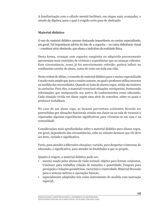 A	familiarização	com	o	cálculo	mental	facilitará,	em	etapas	mais	avançadas,	o	
estudo	da	álgebra,	para	o	qual	é	exigido	certo	grau	de	abstração.



Material didático

O	uso	do	material	didático	assume	destacada	importância	no	ensino	especializado,	
em	geral.	Tal	importância	advém	do	fato	de	a	cegueira	–	ou	outra	deficiência	visual	
–	constituir	sério	obstáculo,	que	afasta	o	indivíduo	da	realidade	física.

Desta	 forma,	 crianças	 com	 cegueira	 congênita	 ou	 adquirida	 precocemente	
apresentam mais restrições de vivência e experiências que as crianças videntes.
Esta	 circunstância,	 como	 já	 foi	 anteriormente	 referido,	 poderá	 influir	 no	
rendimento	escolar	do	aluno,	como	de	resto	em	toda	sua	vida.

Nesta	ordem	de	idéias,	o	conceito	de	material	didático	para	o	ensino	especializado	
é	muito	mais	amplo	que	para	o	ensino	comum,	no	qual	o	professor	utiliza	recursos	
na	medida	das	necessidades.	Quando	se	trata	de	alunos	cegos,	ainda	são	maiores	
as	carências.	Para	eles,	o	material	vivenciará	situações	corriqueiras,	fornecendo	
informações	 que	 enriquecerão	 seu	 acervo	 de	 conhecimentos	 como	 educando.	
Cada	situação	vivida	em	classe	supõe	uma	série	de	conceitos,	sobre	os	quais	o	
professor	trabalhará.	

No	 caso	 de	 um	 aluno	 cego,	 as	 lacunas	 porventura	 existentes	 deverão	 ser	
preenchidas	por	situações	funcionais	criadas	em	classe	ou	na	sala	de	recursos	e	
repassadas	algumas	experiências	significativas	para	vivenciar-se	em	casa	e	na	
comunidade.

Considerações	mais	aprofundadas	sobre	o	material	didático	para	alunos	cegos,	
em	geral,	dependerão	das	circunstâncias,	cabe	no	entanto	destacar	que	ele	deve	
ser	farto,	variado	e	significativo.

Farto,	para	atender	a	diferentes	situações;	variado,	para	despertar	o	interesse	do	
educando;	e	significativo,	para	atender	às	finalidades	a	que	se	propõe.

Quanto	à	origem,	o	material	didático	pode	ser:
•	 mesmo	usado	pelos	alunos	de	visão	normal:	objetos	para	formar	conjuntos,	
   Cuisinare	 para	 trabalhar	 relação	 de	 tamanho	 e	 quantidade,	 Tangran	 para	
   percepção	e	relações	geométricas,	raciocínio	e	criatividade,	Material	Dourado	
   para	o	sistema	métrico	e	operações	básicas;
• especialmente adaptados tais como instrumento de medida com marcação
   especial;



                                                                                125
DESENVOLVENDO COMPETÊNCIAS PARA O ATENDIMENTO ÀS NECESSIDADES
EDUCACIONAIS ESPECIAIS DE ALUNOS CEGOS E DE ALUNOS COM BAIXA VISÃO
 