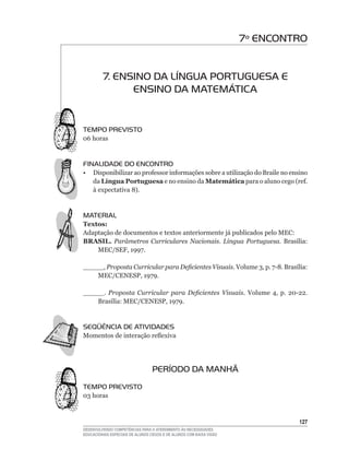 7º ENCONTRO


         7. ENSINO DA LÍNGUA PORTUGUESA E
               ENSINO DA MATEMÁTICA


TEMPO PREVISTO
06	horas


FINALIDADE DO ENCONTRO
•	 Disponibilizar	ao	professor	informações	sobre	a	utilização	do	Braile	no	ensino	
   da Língua Portuguesa e no ensino da Matemática	para	o	aluno	cego	(ref.	
   à	expectativa	8).


MATERIAL
Textos:
Adaptação de documentos e textos anteriormente já publicados pelo MEC:
BRASIL. Parâmetros Curriculares Nacionais. Língua Portuguesa. Brasília:	
    MEC/SEF,	1997.

_____,	Proposta Curricular para Deficientes Visuais. Volume	3,	p.	7-8.	Brasília:	
    MEC/CENESP,	1979.

_____. Proposta Curricular para Deficientes Visuais. Volume	 4,	 p.	 20-22.	
    Brasília:	MEC/CENESP,	1979.


SEqüÊNCIA DE ATIVIDADES
Momentos	de	interação	reflexiva




                                  PERÍODO DA MANHÃ
TEMPO PREVISTO
03	horas



                                                                              12
DESENVOLVENDO COMPETÊNCIAS PARA O ATENDIMENTO ÀS NECESSIDADES
EDUCACIONAIS ESPECIAIS DE ALUNOS CEGOS E DE ALUNOS COM BAIXA VISÃO
 