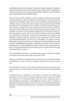 de	finalidades	desse	tipo.	Sem	negar	a	importância	dos	que	respondem	a	exigências	
práticas	da	vida	diária,	são	os	textos	que	favorecem	a	reflexão	crítica	e	imaginativa,	o	
exercício	de	formas	de	pensamento	mais	elaboradas	e	abstratas,	os	mais	vitais	para	
a plena participação numa sociedade letrada.

Cabe,	portanto,	à	escola,	viabilizar	o	acesso	do	aluno	ao	universo	dos	textos	que	
circulam	socialmente,	ensinar	a	produzi-los	e	a	interpretá-los.	Isso	inclui	os	textos	
das	diferentes	disciplinas,	com	os	quais	o	aluno	se	defronta	sistematicamente	no	
cotidiano	escolar	e,	mesmo	assim,	não	consegue	manejar,	pois	não	há	um	trabalho	
planejado	 com	 essa	 finalidade.	 Um	 exemplo:	 nas	 aulas	 de	 Língua	 Portuguesa,	
não	se	ensina	a	trabalhar	com	textos	expositivos	como	os	das	áreas	de	História,	
Geografia	e	Ciências	Naturais;	e	nessas	aulas	também	não,	pois	considera-se	que	
trabalhar	com	textos	é	uma	atividade	específica	da	área	de	Língua	Portuguesa.	
Em	 conseqüência,	 o	 aluno	 não	 se	 torna	 capaz	 de	 utilizar	 textos	 cuja	 finalidade	
seja	compreender	um	conceito,	apresentar	uma	informação	nova,	descrever	um	
problema,	 comparar	 diferentes	 pontos	 de	 vista,	 argumentar	 a	 favor	 ou	 contra	
uma	determinada	hipótese,	ou	teoria.	E	essa	capacidade,	que	permite	o	acesso	à	
informação	escrita	com	autonomia,	é	condição	para	o	bom	aprendizado,	pois	dela	
depende	a	possibilidade	de	aprender	os	diferentes	conteúdos.	Por	isso,	todas	as	
disciplinas	têm	a	responsabilidade	de	ensinar	a	utilizar	os	textos	de	que	fazem	uso,	
mas	é	a	de	Língua	Portuguesa	que	deve	tomar	para	si	o	papel	de	fazê-lo	de	modo	
mais	sistemático.”	(p.	23-31).

Tais	considerações	precisam	ser	mantidas	como	pontos	de	referência,	quando	
se trata do ensino para o aluno cego ou com baixa visão.

O	aluno	com	deficiência	visual	pode	chegar	à	escola	com	uma	restrita	experiência	
de	 linguagem,	 por	 não	 ter	 tido	 uma	 atenção	 sistemática	 no	 contexto	 em	 que	
vive.

Isto	determina	um	atraso	em	seu	desenvolvimento	geral,	o	que	exige	que	um	
primeiro	esforço	no	estudo	da	língua	se	destine	ao	desenvolvimento	da	linguagem	
oral.

Considerando	 que	 a	 linguagem	 é	 construída	 no	 contexto	 das	 relações	 que	
permeiam	a	vida	do	homem,	cada	aluno	poderá	apresentar	um	acervo	variável	
de	 vocabulário	 e	 de	 estruturas	 lógicas.	 Isto	 traz,	 como	 implicações	 para	 a	
ação	pedagógica	do	professor,	a	necessidade	de	conhecer	como	se	configura	a	
linguagem	com	que	ele	chega	à	escola,	bem	como	a	necessidade	de	oportunizar	
ao	aluno	a	vivência	de	experiências	com	o	vocabulário	e	com	conteúdos	próprios	
da idade.




130
                                      DESENVOLVENDO COMPETÊNCIAS PARA O ATENDIMENTO ÀS NECESSIDADES
                                    EDUCACIONAIS ESPECIAIS DE ALUNOS CEGOS E DE ALUNOS COM BAIXA VISÃO
 