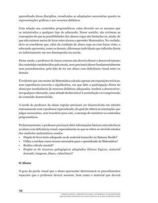 aprendizado	dessa	disciplina,	ressalvadas	as	adaptações	necessárias	quanto	às	
representações	gráficas	e	aos	recursos	didáticos.	

Com	 relação	 aos	 conteúdos	 programáticos,	 estes	 deverão	 ser	 os	 mesmos	 que	
os	 ministrados	 a	 qualquer	 tipo	 de	 educando.	 Nesse	 sentido,	 são	 errôneas	 as	
concepções	de	que	as	possibilidades	dos	alunos	cegos	são	limitadas	ou,	ainda,	de	
que	não	existem	meios	de	levar	estes	alunos	a	aprender	Matemática.	Na	verdade,	
deve-se	considerar	que,	além	da	condição	de	aluno	cego	ou	com	baixa	visão,	o	
educando	apresenta,	como	os	demais,	diferenças	individuais	que	influirão	direta	
ou indiretamente em seu desempenho na escola.

Desse	modo,	o	professor	de	classe	comum	não	deverá	alterar	o	desenvolvimento	
dos	conteúdos	estabelecidos	pela	escola,	nem	precisará	alterar	fundamentalmente	
seus	procedimentos,	pelo	fato	de	ter	um	aluno	com	deficiência	visual	entre	os	
demais.

É	evidente	que	um	ensino	da	Matemática	calcado	apenas	em	exposições	teóricas,	
sem	experiência	concreta	e	significativa,	em	que	falte	a	participação	direta	do	
aluno	por	insuficiência	de	recursos	didáticos	adequados,	tenderá	a	desenvolver,	
em	qualquer	educando,	uma	atitude	desfavorável	à	assimilação	e	à	compreensão	
do	conteúdo	desenvolvido.	

A	tarefa	do	professor	da	classe	regular	precisará	ser	desenvolvida	em	estreito	
entrosamento	com	o	professor	especializado,	do	qual	ele	obterá	as	orientações	que	
julgar	necessárias,	sem	transferir	para	este,	o	encargo	de	ministrar	os	conteúdos	
programáticos.

Preliminarmente,	o	professor	precisará	obter	informações	básicas	com	referência	
ao	aluno	com	deficiência	visual,	especialmente	no	que	se	refere	ao	nível	de	estudos	
dos	símbolos	matemáticos	usados:
•	 Dispõe	de	livro-texto	adequado	ou	de	material	transcrito	no	Sistema	Braille?
•	 Utiliza	o	soroban	como	recurso	necessário	para	o	aprendizado	da	Matemática?	
•	 Realiza	cálculo	mental?
•	 Dispõe-se	 de	 recursos	 pedagógicos	 adaptados	 (blocos	 lógicos,	 material	
    dourado,	tangram,	ábaco,	cubaritmo)?


O Aluno

O grau da perda visual que o aluno apresentar determinará os procedimentos
especiais	 que	 o	 professor	 deverá	 assumir,	 bem	 como	 o	 material	 que	 deverá




134
                                    DESENVOLVENDO COMPETÊNCIAS PARA O ATENDIMENTO ÀS NECESSIDADES
                                  EDUCACIONAIS ESPECIAIS DE ALUNOS CEGOS E DE ALUNOS COM BAIXA VISÃO
 