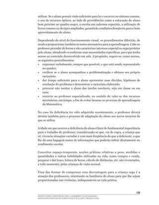 utilizar.	Se	o	aluno	possuir	visão	suficiente	para	ler	e	escrever	no	sistema	comum,	
o	uso	de	recursos	ópticos,	ao	lado	de	providências	como	a	colocação	do	aluno	
bem	próximo	ao	quadro-negro,	a	escrita	em	cadernos	especiais,	a	utilização	de	
livros	comuns	ou	de	tipos	ampliados,	garantirão	condições	desejáveis	para	o	bom	
aproveitamento do aluno.

Dependendo	do	nível	do	funcionamento	visual,	os	procedimentos	diferirão,	de	
modo	a	proporcionar	também	os	meios	necessários	para	a	aprendizagem.	Cabe	ao	
professor	proceder	de	forma	a	não	caracterizar	interesse	especial	ou	superprotetor	
pelo	aluno,	atendendo-o	conforme	suas	necessidades	específicas,	para	que	tenha	
acesso	ao	conteúdo	desenvolvido	em	sala.	A	propósito,	sugere-se,	como	norma,	
os seguintes procedimentos:
•	 expressar	verbalmente,	sempre	que	possível,	o	que	está	sendo	representado	
    no	quadro;
•	 verificar	 se	 o	 aluno	 acompanhou	 a	 problematização	 e	 efetuou	 seu	 próprio	
    raciocínio;
•	 dar	 tempo	 suficiente	 para	 o	 aluno	 apresentar	 suas	 dúvidas,	 hipóteses	 de	
    resolução	do	problema	e	demonstrar	o	raciocínio	elaborado;
•	 procurar	 não	 isentar	 o	 aluno	 das	 tarefas	 escolares,	 seja	 em	 classe	 ou	 em	
    casa;
•	 recorrer	 ao	 professor	 especializado,	 no	 sentido	 de	 valer-se	 dos	 recursos	
    necessários,	em	tempo,	a	fim	de	evitar	lacunas	no	processo	de	aprendizagem	
    da Matemática.

No	 caso	 da	 deficiência	 ter	 sido	 adquirida	 recentemente,	 o	 professor	 deverá	
atentar	também	para	o	processo	de	adaptação	do	aluno	aos	novos	recursos	de	
que se utiliza.

A	idade	em	que	ocorreu	a	deficiência	do	aluno	é	fator	de	fundamental	importância	
para	o	trabalho	do	professor,	considerando-se	que,	via	de	regra,	a	criança	que	
vê,	vivencia	situações	variadas	e	com	mais	freqüência	do	que	a	deficiente,	o	que	
lhe	dá	uma	bagagem	maior	de	informações	que	poderão	influir	diretamente	no	
rendimento escolar.

Conceitos	 espaço-temporais,	 noções	 práticas	 relativas	 a	 peso,	 medidas	 e	
quantidades	 e	 outras	 habilidades	 utilizadas	 na	 vida,	 como	 compra	 e	 venda,	
preparar	e	dar	troco,	leitura	de	horas,	cálculo	de	distâncias,	etc.	são	vivenciados,	
a	todo	momento,	pelas	crianças	de	visão	normal.	

Uma	 das	 formas	 de	 compensar	 essa	 desvantagem	 para	 a	 criança	 cega	 é	 a	
atuação	dos	professores,	orientando	os	familiares	do	aluno	para	que	lhe	sejam	
proporcionadas	tais	vivências,	indispensáveis	na	vida	prática.



                                                                                    135
DESENVOLVENDO COMPETÊNCIAS PARA O ATENDIMENTO ÀS NECESSIDADES
EDUCACIONAIS ESPECIAIS DE ALUNOS CEGOS E DE ALUNOS COM BAIXA VISÃO
 