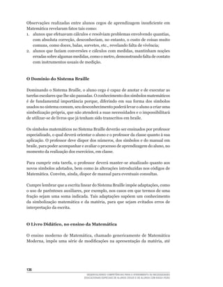 Observações	 realizadas	 entre	 alunos	 cegos	 de	 aprendizagem	 insuficiente	 em	
Matemática	revelaram	fatos	tais	como:	
1.	 alunos	que	efetuavam	cálculos	e	resolviam	problemas	envolvendo	quantias,	
    com	absoluta	correção,	desconheciam,	no	entanto,	o	custo	de	coisas	muito	
    comuns,	como	doces,	balas,	sorvetes,	etc.,	revelando	falta	de	vivência;
2.	 alunos	que	faziam	conversões	e	cálculos	com	medidas,	mantinham	noções	
    erradas	sobre	algumas	medidas,	como	o	metro,	demonstrando	falta	de	contato	
    com instrumentos usuais de medição.



O Domínio do Sistema Braille

Dominando	o	Sistema	Braille,	o	aluno	cego	é	capaz	de	anotar	e	de	executar	as	
tarefas	escolares	que	lhe	são	passadas.	O	conhecimento	dos	símbolos	matemáticos	
é	 de	 fundamental	 importância	 porque,	 diferindo	 em	 sua	 forma	 dos	 símbolos	
usados	no	sistema	comum,	seu	desconhecimento	poderá	levar	o	aluno	a	criar	uma	
simbolização	própria,	que	não	atenderá	a	suas	necessidades	e	o	impossibilitará	
de	utilizar-se	de	livros	que	já	tenham	sido	transcritos	em	braile.

Os	símbolos	matemáticos	no	Sistema	Braille	deverão	ser	ensinados	por	professor	
especializado,	o	qual	deverá	orientar	o	aluno	e	o	professor	da	classe	quanto	à	sua	
aplicação.	O	professor	deve	dispor	dos	números,	dos	símbolos	e	do	manual	em	
braile,	para	poder	acompanhar	e	avaliar	o	processo	de	aprendizagem	do	aluno,	no	
momento	da	realização	dos	exercícios,	em	classe.

Para	cumprir	esta	tarefa,	o	professor	deverá	manter-se	atualizado	quanto	aos	
novos	símbolos	adotados,	bem	como	às	alterações	introduzidas	nos	códigos	de	
Matemática.	Convém,	ainda,	dispor	de	manual	para	eventuais	consultas.

Cumpre	lembrar	que	a	escrita	linear	do	Sistema	Braille	impõe	adaptações,	como	
o	uso	de	parênteses	auxiliares,	por	exemplo,	nos	casos	em	que	termos	de	uma	
fração	 sejam	 uma	 soma	 indicada.	 Tais	 adaptações	 supõem	 um	 conhecimento	
da	 simbolização	 matemática	 e	 da	 matéria,	 para	 que	 sejam	 evitados	 erros	 de	
interpretação da escrita.



O Livro Didático, no ensino da Matemática

O	 ensino	 moderno	 de	 Matemática,	 chamado	 genericamente	 de	 Matemática	
Moderna,	 impôs	 uma	 série	 de	 modificações	 na	 apresentação	 da	 matéria,	 até	




136
                                    DESENVOLVENDO COMPETÊNCIAS PARA O ATENDIMENTO ÀS NECESSIDADES
                                  EDUCACIONAIS ESPECIAIS DE ALUNOS CEGOS E DE ALUNOS COM BAIXA VISÃO
 