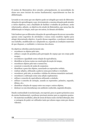 O	 ensino	 de	 Matemática	 deve	 atender,	 principalmente,	 às	 necessidades	 do	
aluno	 nos	 anos	 iniciais	 do	 ensino	 fundamental,	 especialmente	 na	 fase	 de	
alfabetização.

Levando-se	em	conta	que	um	objetivo	pode	ser	atingido	por	meio	de	diferentes	
situações	de	aprendizagem	e	que,	inversamente,	a	mesma	situação	pode	atender	
a	vários	objetivos,	com	a	finalidade	de	facilitar	o	trabalho	do	professor,	serão	
relacionados,	adiante,	os	objetivos	do	estudo	da	Matemática,	que	nessa	fase	da	
alfabetização	se	integra,	mais	que	em	outras,	às	demais	atividades.

Vale	lembrar	que	as	diferentes	situações	de	aprendizagem	devem	ser	encaradas	
apenas	 como	 sugestões	 de	 atividades	 e	 nunca	 como	 modelos	 rígidos	 para	
atingir	determinado	objetivo.	A	partir	dessas	sugestões,	o	professor	orientará	
seu	trabalho,	modificando-as	e	adaptando-as,	segundo	as	condições	materiais	
de	que	dispuser,	a	realidade	e	o	interesse	dos	alunos.

Os	objetivos	referidos	anteriormente	são:
•	 reconhecer	os	objetos	pelo	tato;
• utilizar a noção de grandeza pela percepção do espaço que seu corpo pode
   ocupar;
•	 reconhecer	a	igualdade	como	relação	de	equivalência;
•	 identificar	as	horas	exatas	na	construção	da	noção	de	tempo;
•	 reconhecer	objetos	pelo	tato	e	nomeá-los;
•	 construir	o	conceito	de	união	de	conjuntos;
•	 identificar	o	peso	dos	objetos,	associando	as	expressões	verbais;
•	 realizar	adições,	utilizando	a	palavra	soma	para	indicar	o	resultado;
•	 reconhecer,	pelo	tato,	as	moedas	e	cédulas	do	sistema	monetário	nacional;
•	 reconhecer	a	subtração	como	uma	adição	suplementar;
•	 utilizar	o	conceito	de	equivalência	utilizando	o	símbolo;
•	 utilizar	 o	 conceito	 de	 seriação,	 usando	 as	 expressões:	 primeiro,	 segundo,	
   último,	etc.;
•	 identificar	relações	de	espaço	entre	seu	corpo	e	outros	objetos;
•	 deslocar-se	com	desembaraço	em	ambiente	conhecido,	seguindo	direções.

Dando	continuidade	à	escolarização,	em	especial,	para	os	quatro	primeiros	anos	
do	ensino	fundamental,	o	professor	precisará	atentar	para	os	seguintes	pontos:
•	 Os	materiais	escolhidos,	além	de	serem	de	baixo	custo	e	de	fácil	obtenção,	têm	
   a vantagem de poder ser utilizados tanto por alunos cegos como por alunos
   videntes.




13
                                    DESENVOLVENDO COMPETÊNCIAS PARA O ATENDIMENTO ÀS NECESSIDADES
                                  EDUCACIONAIS ESPECIAIS DE ALUNOS CEGOS E DE ALUNOS COM BAIXA VISÃO
 
