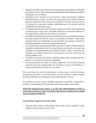 •    Algumas atividades que envolvam o uso do próprio corpo podem ser realizadas
     por	qualquer	aluno,	como	alternativa,	propiciando	oportunidade	para	melhor	
     integração entre os alunos.
•	   Atividades	como	“deslocar-se	de	um	ponto	a	outro,	percorrendo	caminhos	
     determinados	por	cordas,	em	linha	reta,	ziguezague	ou	em	linhas	sinuosas;	
     observar	a	diferença	entre	os	percursos	realizados”	e	muitas	outras	favorecem	
     a	 formação	 de	 esquemas	 mentais,	 habilidade	 que	 tem	 grande	 valia	 na	
     mobilidade de uma pessoa cega.
•	   O	conhecimento	da	forma	dos	numerais	usados	na	escrita	comum	apresenta	
     vantagens	para	o	aluno	cego:	a	de	poder	utilizá-los	em	situações	práticas	e	a	
     de	compreender	a	distinção	entre	número	e	numeral.
•    A solução de problemas que envolvam quantias precisa ser associada ao manuseio
     de	notas	e	moedas	de	diversos	valores,	em	situações	de	compra	e	venda.	Essas	
     situações	devem	ser	estimuladas	no	caso	do	aluno	cego	porque,	em	geral,	os	
     familiares	impedem-no	de	fazer	compras	diretamente.
•	   As	atividades	que	compreendem	leitura	de	horas	(relógio	braile)	requerem	
     repetições	sistemáticas	a	fim	de	serem	fixadas,	pelo	fato	de	a	criança	cega	
     não	dispor	de	oportunidades	para	verificar	as	horas	a	todo	o	momento,	por	
     exemplo,	nos	relógios	comuns	de	outras	pessoas,	nas	casas	comerciais,	em	
     lugares	públicos,	etc.
•	   A	prática	de	exercício	de	efetuar	medições	(metro,	litro,	quilograma)	deve	
     basear-se	no	uso	de	instrumentos	adaptados.
•	   No	caso	particular	do	estudo	de	frações,	sugere-se	o	uso	de	farto	material	
     concreto para boa compreensão dos conceitos a serem transmitidos e a
     compreensão	da	forma	linear	de	seu	registro.

Nos	 anos	 finais	 do	 ensino	 fundamental,	 o	 aluno	 cego,	 já	 deverá	 dominar	
mecanismos	de	leitura	e	escrita	em	braile,	o	uso	do	soroban,	o	cálculo	mental,	
que lhe permitirão um desempenho mais independente na classe.

Ao	 professor	 da	 classe	 comum	 compete	 apresentar	 conteúdos,	 acompanhar	 e	
verificar	a	aprendizagem	do	aluno	cego,	como	a	de	qualquer	outro	aluno.

PONTOS ESSENCIAIS PARA A AÇÃO DO PROFESSOR JUNTO A
ALUNOS CEGOS OU AOS ALUNOS COM BAIXA VISÃO INCLUíDOS
NAS CLASSES COMUNS.



Ao professor regente da turma cabe:

•	 Procurar	 obter	 todas	 as	 informações	 sobre	 como	 o	 aluno	 percebe	 o	 meio,	
   elabora	suas	percepções,	pensa	e	age.



                                                                                 13
DESENVOLVENDO COMPETÊNCIAS PARA O ATENDIMENTO ÀS NECESSIDADES
EDUCACIONAIS ESPECIAIS DE ALUNOS CEGOS E DE ALUNOS COM BAIXA VISÃO
 