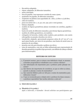 •	   fita	métrica	adaptada;
•	   réguas,	adaptadas,	de	diferentes	tamanhos;
•	   metro	articulado;
•	   tiras	de	papelão,	com	espessuras	variadas	de	1mm	a	5mm;
•	   quadrados	em	papelão,	de	diferentes	tamanhos;
•	   recipientes	em	plástico	com	capacidades	de:	1	litro,	1/2	litro	e	1/4	de	litro;
•	   cubos	de	madeira;
•	   pesos	em	metal	com:	1,	10,	50,	100,	250,	500	e	1000	gramas;
•	   balança	adaptada;
•	   modelos	de	figuras	geométricas	 planas	recortadas	em	cartolina,	papelão	 e	
     madeira;
•	   hastes	de	metal,	de	diferentes	tamanhos,	para	formar	figuras	geométricas;
•	   modelos	de	sólidos	geométricos,	em	madeira;
•	   retângulos	de	borracha,	colados	sobre	madeira,	para	produzir,	com	caneta	
     esferográfica	ou	punção,	desenhos	em	relevo;
•	   transferidor	 adaptado,	 apresentando	 pequenos	 sulcos	 de	 10º	 em	 10º	 e	 no	
     qual	sejam	fixados,	por	meio	de	um	parafuso,	suas	hastes	de	metal	como	os	
     ponteiros	de	um	relógio;
•	   prancha	com	tela	para	desenho	e	gráficos	em	relevo;
•	   caixa	de	matemática,	com	tela	ou	folha	milimetrada	para	representação	de	
     desenho	geométrico	ou	gráfico	(tipo	geomatic,	com	alfinete	de	cabeça	e	elástico	
     para	demonstração).


                                   ROTEIRO DE ESTUDO

     1.	 É	possível	ensinar,	para	os	alunos	com	deficiência	visual,	os	mesmos	
         conteúdos	programáticos	trabalhados	com	os	alunos	videntes?
     2.	 Que	 informações	 são	 importantes	 para	 o	 professor	 poder	 planejar	 seu	
         ensino?
     3.	 Que	fatores	são	importantes	de	considerar,	no	que	se	refere	ao	aluno,	
         quando	se	planeja	o	ensino	da	matemática?
     4.	 Que	material	didático	pode	ser	útil	para	o	ensino	da	matemática	para	
         deficientes	visuais?
     5.	 O	que	se	recomenda	para	a	relação	entre	o	professor	da	classe	comum	e	
         o	professor	especialista?	Que	tarefas	caberiam	a	cada	um?


2. Intervalo (15 min.)

3. Plenária (1 h 15 min.)
   Após	 o	 intervalo,	 o	 formador	 	 deverá	 solicitar	 aos	 participantes	 que	
                                                                                 	




                                                                                     141
DESENVOLVENDO COMPETÊNCIAS PARA O ATENDIMENTO ÀS NECESSIDADES
EDUCACIONAIS ESPECIAIS DE ALUNOS CEGOS E DE ALUNOS COM BAIXA VISÃO
 