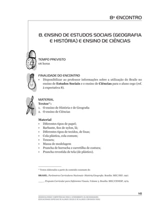 8º ENCONTRO


8. ENSINO DE ESTUDOS SOCIAIS (GEOGRAFIA
     E HISTÓRIA) E ENSINO DE CIÊNCIAS


TEMPO PREVISTO
06	horas



FINALIDADE DO ENCONTRO
•	 Disponibilizar	 ao	 professor	 informações	 sobre	 a	 utilização	 do	 Braile	 no	
   ensino de Estudos Sociais e o ensino de Ciências	para	o	aluno	cego	(ref.	
   à	expectativa	8).



MATERIAL
Textos17 :
1.	 O	ensino	de	História	e	de	Geografia
2. O ensino de Ciências

Material
•	 Diferentes	tipos	de	papel;
•	 Barbante,	fios	de	nylon,	lã;
•	 Diferentes	tipos	de	tecidos,	de	lixas;
•	 Cola	plástica,	cola	comum;
•	 Tesoura;
• Massa de modelagem
•	 Prancha	de	borracha	e	carretilha	de	costura;
•	 Prancha	revestida	de	tela	(de	plástico).




17
     	Textos	elaborados	a	partir	do	conteúdo	constante	de:

BRASIL. Parâmetros Curriculares Nacionais- História/Geografia. Brasília:	MEC/SEF,	1997.

____. Proposta Curricular para Deficientes Visuais. Volume	3.	Brasília:	MEC/CENESP,	1979.




                                                                                            143
DESENVOLVENDO COMPETÊNCIAS PARA O ATENDIMENTO ÀS NECESSIDADES
EDUCACIONAIS ESPECIAIS DE ALUNOS CEGOS E DE ALUNOS COM BAIXA VISÃO
 