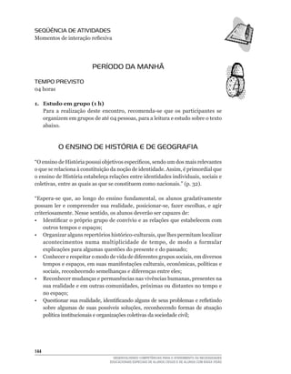 SEqüÊNCIA DE ATIVIDADES
Momentos	de	interação	reflexiva




                          PERÍODO DA MANHÃ
TEMPO PREVISTO
04	horas

1. Estudo em grupo (1 h)
   Para	 a	 realização	 deste	 encontro,	 recomenda-se	 que	 os	 participantes	 se	
   organizem	em	grupos	de	até	04	pessoas,	para	a	leitura	e	estudo	sobre	o	texto	
   abaixo.



           O ENSINO DE HISTÓRIA E DE GEOGRAFIA
“O	ensino	de	História	possui	objetivos	específicos,	sendo	um	dos	mais	relevantes	
o	que	se	relaciona	à	constituição	da	noção	de	identidade.	Assim,	é	primordial	que	
o	ensino	de	História	estabeleça	relações	entre	identidades	individuais,	sociais	e	
coletivas,	entre	as	quais	as	que	se	constituem	como	nacionais.”	(p.	32).

“Espera-se	 que,	 ao	 longo	 do	 ensino	 fundamental,	 os	 alunos	 gradativamente	
possam	 ler	 e	 compreender	 sua	 realidade,	 posicionar-se,	 fazer	 escolhas,	 e	 agir	
criteriosamente.	Nesse	sentido,	os	alunos	deverão	ser	capazes	de:
•	 Identificar	o	próprio	grupo	de	convívio	e	as	relações	que	estabelecem	com	
    outros	tempos	e	espaços;
•	 Organizar	alguns	repertórios	histórico-culturais,	que	lhes	permitam	localizar	
    acontecimentos	 numa	 multiplicidade	 de	 tempo,	 de	 modo	 a	 formular	
    explicações	para	algumas	questões	do	presente	e	do	passado;
•	 Conhecer	e	respeitar	o	modo	de	vida	de	diferentes	grupos	sociais,	em	diversos	
    tempos	e	espaços,	em	suas	manifestações	culturais,	econômicas,	políticas	e	
    sociais,	reconhecendo	semelhanças	e	diferenças	entre	eles;
•	 Reconhecer	mudanças	e	permanências	nas	vivências	humanas,	presentes	na	
    sua	realidade	e	em	outras	comunidades,	próximas	ou	distantes	no	tempo	e	
    no	espaço;
•	 Questionar	sua	realidade,	identificando	alguns	de	seus	problemas	e	refletindo	
    sobre	 algumas	 de	 suas	 possíveis	 soluções,	 reconhecendo	 formas	 de	 atuação	
    política	institucionais	e	organizações	coletivas	da	sociedade	civil;




144
                                     DESENVOLVENDO COMPETÊNCIAS PARA O ATENDIMENTO ÀS NECESSIDADES
                                   EDUCACIONAIS ESPECIAIS DE ALUNOS CEGOS E DE ALUNOS COM BAIXA VISÃO
 