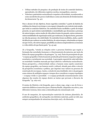 •	 Utilizar	métodos	de	pesquisa	e	de	produção	de	textos	de	conteúdo	histórico,	
   aprendendo	a	ler	diferentes	registros	escritos,	iconográficos,	sonoros;
•	 Valorizar	o	patrimônio	sociocultural	e	respeitar	a	diversidade,	reconhecendo-a	
   como	um	direito	dos	povos	e	indivíduos	e	como	um	elemento	de	fortalecimento	
   da	democracia.”(p.	41).

Para	o	alcance	de	tais	objetivos,	foram	sugeridos	conteúdos	“a	partir	da	história	do	
cotidiano	da	criança	(o	seu	tempo	e	o	seu	espaço),	integrada	a	um	contexto	mais	amplo,	
que	inclui	os	contextos	históricos.	Os	conteúdos	foram	escolhidos	a	partir	do	tempo	
presente,	no	qual	existem	materialidades	e	mentalidades	que	denunciam	a	presença	
de	outros	tempos,	outros	modos	de	vida	sobreviventes	do	passado,	outros	costumes	e	
outras	modalidades	de	organização	social,	que	continuam,	de	alguma	forma,	presentes	
na	vida	das	pessoas	e	da	coletividade.	Os	conteúdos	foram	escolhidos,	ainda,	a	partir	
da	idéia	de	que	conhecer	as	muitas	histórias,	de	outros	tempos,	relacionadas	ao	espaço	
em	que	vivem,	e	de	outros	espaços,	possibilita	aos	alunos	compreenderem	a	si	mesmos	
e	a	vida	coletiva	de	que	fazem	parte.”	(p.	43-44).

Já	 a	 Geografia,	 “estuda	 as	 relações	 entre	 o	 processo	 histórico	 que	 regula	 a	
formação	das	sociedades	humanas	e	o	funcionamento	da	natureza,	por	meio	da	
leitura	do	espaço	geográfico	e	da	paisagem.”	(p.	109).	Parte	do	pressuposto	de	que	
“o	espaço	geográfico	é	historicamente	produzido	pelo	homem	enquanto	organiza	
econômica	e	socialmente	sua	sociedade.	A	percepção	espacial	de	cada	indivíduo	
ou	sociedade	é	também	marcada	por	laços	afetivos	e	referências	socioculturais.	
Nessa	 perspectiva,	 a	 historicidade	 enfoca	 o	 homem	 como	 sujeito	 construtor	
do	espaço	geográfico,	um	homem	social	e	cultural,	situado	para	além	e	através	
da	perspectiva	econômica	e	política,	que	imprime	seus	valores	no	processo	de	
construção	de	seu	espaço.	Assim,	o	estudo	de	uma	totalidade,	isto	é,	da	paisagem	
como	síntese	de	múltiplos	espaços	e	tempos	deve	considerar	o	espaço	topológico	
–	o	espaço	vivido	e	o	percebido	–	e	o	espaço	produzido	economicamente	como	
algumas das noções de espaço dentre as tantas que povoam o discurso da
Geografia.”	(p.	109-110).

O	ensino	da	História	e	da	Geografia,	para	o	aluno	cego,	exige	o	uso	de	livros	e	
materiais	didáticos	transcritos	para	o	Sistema	Braille,	adaptados	em	relevo,	com	
diferentes	texturas,	bem	como	a	intensificação	da	comunicação	oral.

O	 uso	 de	 maquetes,	 de	 representações	 materiais	 do	 sistema	 planetário,	 de	
acidentes	geográficos,	de	cartografia	com	distintos	materiais,	pode	ser	útil,	mas	
sempre	acompanhados	de	minuciosa	descrição	oral,	e	de	discussão.




                                                                                    145
DESENVOLVENDO COMPETÊNCIAS PARA O ATENDIMENTO ÀS NECESSIDADES
EDUCACIONAIS ESPECIAIS DE ALUNOS CEGOS E DE ALUNOS COM BAIXA VISÃO
 