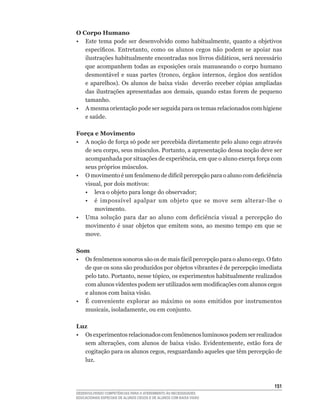 O Corpo Humano
•	 Este	 tema	 pode	 ser	 desenvolvido	 como	 habitualmente,	 quanto	 a	 objetivos	
   específicos.	 Entretanto,	 como	 os	 alunos	 cegos	 não	 podem	 se	 apoiar	 nas	
   ilustrações	habitualmente	encontradas	nos	livros	didáticos,	será	necessário	
   que acompanhem todas as exposições orais manuseando o corpo humano
   desmontável	 e	 suas	 partes	 (tronco,	 órgãos	 internos,	 órgãos	 dos	 sentidos	
   e	 aparelhos).	 Os	 alunos	 de	 baixa	 visão	 	 deverão	 receber	 cópias	 ampliadas	
   das	 ilustrações	 apresentadas	 aos	 demais,	 quando	 estas	 forem	 de	 pequeno	
   tamanho.
• A mesma orientação pode ser seguida para os temas relacionados com higiene
   e	saúde.

Força e Movimento
•	 A	noção	de	força	só	pode	ser	percebida	diretamente	pelo	aluno	cego	através	
   de	seu	corpo,	seus	músculos.	Portanto,	a	apresentação	dessa	noção	deve	ser	
   acompanhada	por	situações	de	experiência,	em	que	o	aluno	exerça	força	com	
   seus	próprios	músculos.
•	 O	movimento	é	um	fenômeno	de	difícil	percepção	para	o	aluno	com	deficiência	
   visual,	por	dois	motivos:
	 •	 leva	o	objeto	para	longe	do	observador;
	 •	 é	 impossível	 apalpar	 um	 objeto	 que	 se	 move	 sem	 alterar-lhe	 o	
       movimento.
•	 Uma	 solução	 para	 dar	 ao	 aluno	 com	 deficiência	 visual	 a	 percepção	 do	
   movimento	 é	 usar	 objetos	 que	 emitem	 sons,	 ao	 mesmo	 tempo	 em	 que	 se	
   move.

Som
•	 Os	fenômenos	sonoros	são	os	de	mais	fácil	percepção	para	o	aluno	cego.	O	fato	
   de	que	os	sons	são	produzidos	por	objetos	vibrantes	é	de	percepção	imediata	
   pelo	tato.	Portanto,	nesse	tópico,	os	experimentos	habitualmente	realizados	
   com	alunos	videntes	podem	ser	utilizados	sem	modificações	com	alunos	cegos	
   e alunos com baixa visão.
• É conveniente explorar ao máximo os sons emitidos por instrumentos
   musicais,	isoladamente,	ou	em	conjunto.

Luz
•	 Os	experimentos	relacionados	com	fenômenos	luminosos	podem	ser	realizados	
   sem	 alterações,	 com	 alunos	 de	 baixa	 visão.	 Evidentemente,	 estão	 fora	 de	
   cogitação	para	os	alunos	cegos,	resguardando	aqueles	que	têm	percepção	de	
   luz.



                                                                                   151
DESENVOLVENDO COMPETÊNCIAS PARA O ATENDIMENTO ÀS NECESSIDADES
EDUCACIONAIS ESPECIAIS DE ALUNOS CEGOS E DE ALUNOS COM BAIXA VISÃO
 