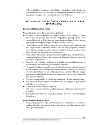 •	 Pode-se,	também,	comparar	a	velocidade	de	oxidação	da	palha	de	aço,	em	
   diferentes	situações	(água	fria	e	gelada,	água	pura	e	com	sabão,	a	seco	e	com	
   água	pura,	com	água	pura	e	acidificada	com	suco	de	limão).


  CuidAdOs nO lAbORAtÓRiO E nA sAlA dE RECuRsOs
                  (FUNBEC, 1975)

Recomendações para o aluno

Cuidados com o uso de substâncias químicas
•	 Ao	 aquecer	 substâncias	 em	 um	 tubo	 de	 ensaio,	 dirija	 a	 abertura	 deste	
   para o lado em que não haja nenhum companheiro do grupo. Peça a seus
   companheiros	que	se	desloquem	um	pouco,	em	torno	da	mesa,	de	forma	que	
   fique	um	lado	livre	para	dirigir	a	abertura	do	tubo	de	ensaio.
• Nunca coloque o rosto muito próximo de um recipiente onde está ocorrendo
   uma	reação	química.	Mantenha	o	rosto	a	uma	distância	que	permita	observar	
   bem	o	fenômeno	(alunos	videntes	e	alunos	com	baixa	visão),	sem	correr	o	risco	
   de ser atingido por respingos ou borbulhamento.
• Nunca cheire diretamente qualquer substância. Mantenha o recipiente que a
   contém	afastado	do	rosto	e,	com	movimentos	da	mão,	dirija	para	o	seu	nariz	
   os vapores desprendidos.
• Somente prove qualquer substância utilizada ou produzida durante os
   experimentos,	com	autorização	expressa	do	professor.
•	 Nunca	adicione	água	a	um	ácido	concentrado,	pois	a	reação	será	violenta,	com	
   grande produção de calor e borbulhamento intenso. O ácido poderá atingir o
   seu	rosto.	Se	você	receber	um	ácido	concentrado	e	precisar	diluí-lo,	despeje	
   lentamente	o	ácido	sobre	bastante	água.	Essa	técnica	é	importante,	sobretudo	
   para	o	ácido	sulfúrico.
•	 Peça	ao	professor	para	ler	os	rótulos	dos	frascos	antes	de	usar	seus	conteúdos.
•	 Não	use	quantidade	exagerada	de	substâncias;	use	sempre	as	quantidades	
   indicadas	pelo	professor.
•	 Conserve	os	frascos	sempre	tampados.
•	 Não	torne	a	colocar	nos	frascos	substâncias	que	tenham	sido	parcialmente	
   utilizadas.
•	 Não	misture	substâncias	ao	acaso,	mas	somente	de	acordo	com	as	instruções	
   do	professor.

Cuidados com o uso do fogo
•	 Nunca	coloque	perto	do	fogo	substâncias	voláteis	e	inflamáveis,	como	álcool,	
   gasolina,	benzina,	querosene	e	detergentes	do	tipo	Varsol	ou	Faísca,	assim	
   como qualquer aerosol.




                                                                               153
DESENVOLVENDO COMPETÊNCIAS PARA O ATENDIMENTO ÀS NECESSIDADES
EDUCACIONAIS ESPECIAIS DE ALUNOS CEGOS E DE ALUNOS COM BAIXA VISÃO
 