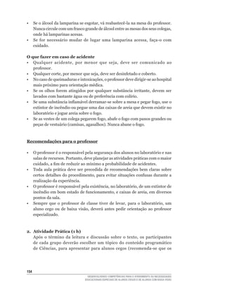 •	 Se	o	álcool	da	lamparina	se	esgotar,	vá	reabastecê-la	na	mesa	do	professor.	
   Nunca	circule	com	um	frasco	grande	de	álcool	entre	as	mesas	dos	seus	colegas,	
   onde há lamparinas acesas.
•	 Se	 for	 necessário	 mudar	 de	 lugar	 uma	 lamparina	 acessa,	 faça-o	 com	
   cuidado.

O que fazer em caso de acidente
•	 Qualquer	 acidente,	 por	 menor	 que	 seja,	 deve	 ser	 comunicado	 ao	
   professor.
•	 Qualquer	corte,	por	menor	que	seja,	deve	ser	desinfetado	e	coberto.
•	 No	caso	de	queimaduras	e	intoxicações,	o	professor	deve	dirigir-se	ao	hospital	
   mais	próximo	para	orientação	médica.
•	 Se	 os	 olhos	 forem	 atingidos	 por	 qualquer	 substância	 irritante,	 devem	 ser	
   lavados	com	bastante	água	ou	de	preferência	com	colírio.
•	 Se	uma	substância	inflamável	derramar-se	sobre	a	mesa	e	pegar	fogo,	use	o	
   extintor de incêndio ou pegue uma das caixas de areia que devem existir no
   laboratório	e	jogue	areia	sobre	o	fogo.
•	 Se	as	vestes	de	um	colega	pegarem	fogo,	abafe	o	fogo	com	panos	grandes	ou	
   peças	de	vestuário	(camisas,	agasalhos).	Nunca	abane	o	fogo.



Recomendações para o professor

•	 O	professor	é	o	responsável	pela	segurança	dos	alunos	no	laboratório	e	nas	
   salas	de	recursos.	Portanto,	deve	planejar	as	atividades	práticas	com	o	maior	
   cuidado,	a	fim	de	reduzir	ao	mínimo	a	probabilidade	de	acidentes.
• Toda aula prática deve ser precedida de recomendações bem claras sobre
   certos	detalhes	do	procedimento,	para	evitar	situações	confusas	durante	a	
   realização da experiência.
•	 O	professor	é	responsável	pela	existência,	no	laboratório,	de	um	extintor	de	
   incêndio	em	bom	estado	de	funcionamento,	e	caixas	de	areia,	em	diversos	
   pontos da sala.
•	 Sempre	 que	 o	 professor	 de	 classe	 tiver	 de	 levar,	 para	 o	 laboratório,	 um	
   aluno	 cego	 ou	 de	 baixa	 visão,	 deverá	 antes	 pedir	 orientação	 ao	 professor	
   especializado.



2. Atividade Prática (1 h)
   Após	 o	 término	 da	 leitura	 e	 discussão	 sobre	 o	 texto,	 os	 participantes	
   de	 cada	 grupo	 deverão	 escolher	 um	 tópico	 do	 conteúdo	 programático	
   de	 Ciências,	 para	 apresentar	 para	 alunos	 cegos	 (recomenda-se	 que	 os	




154
                                    DESENVOLVENDO COMPETÊNCIAS PARA O ATENDIMENTO ÀS NECESSIDADES
                                  EDUCACIONAIS ESPECIAIS DE ALUNOS CEGOS E DE ALUNOS COM BAIXA VISÃO
 