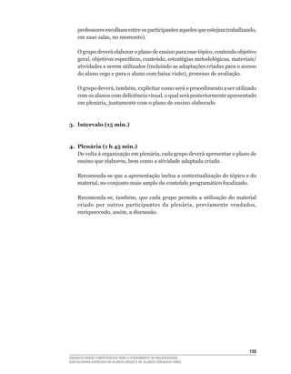 professores	escolham	entre	os	participantes	aqueles	que	estejam	trabalhando,	
    em	suas	salas,	no	momento).

    O	grupo	deverá	elaborar	o	plano	de	ensino	para	esse	tópico,	contendo	objetivo	
    geral,	objetivos	específicos,	conteúdo,	estratégias	metodológicas,	materiais/
    atividades	a	serem	utilizados	(incluindo	as	adaptações	criadas	para	o	acesso	
    do	aluno	cego	e	para	o	aluno	com	baixa	visão),	processo	de	avaliação.

    O	grupo	deverá,	também,	explicitar	como	será	o	procedimento	a	ser	utilizado	
    com	os	alunos	com	deficiência	visual,	o	qual	será	posteriormente	apresentado	
    em	plenária,	juntamente	com	o	plano	de	ensino	elaborado.



3. Intervalo (15 min.)



4. Plenária (1 h 45 min.)
   De	volta	à	organização	em	plenária,	cada	grupo	deverá	apresentar	o	plano	de	
   ensino	que	elaborou,	bem	como	a	atividade	adaptada	criada.

    Recomenda-se	que	a	apresentação	inclua	a	contextualização	do	tópico	e	do	
    material,	no	conjunto	mais	amplo	do	conteúdo	programático	focalizado.

    Recomenda-se,	 também,	 que	 cada	 grupo	 permita	 a	 utilização	 do	 material	
    criado	 por	 outros	 participantes	 da	 plenária,	 previamente	 vendados,	
    enriquecendo,	assim,	a	discussão.




                                                                               155
DESENVOLVENDO COMPETÊNCIAS PARA O ATENDIMENTO ÀS NECESSIDADES
EDUCACIONAIS ESPECIAIS DE ALUNOS CEGOS E DE ALUNOS COM BAIXA VISÃO
 