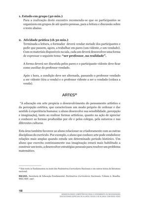 1. Estudo em grupo (40 min.)
    Para	 a	 realização	 deste	 encontro	 recomenda-se	 que	 os	 participantes	 se	
    organizem	em	grupos	de	até	quatro	pessoas,	para	a	leitura	e	discussão	sobre	
    o texto abaixo.



2. Atividade prática (1h 30 min.)
   Terminada	a	leitura,	o	formador		deverá	vendar	metade	dos	participantes	e	
   pedir	que	passem,	agora,	a	trabalhar	em	pares	(um	vidente,	e	um	vendado).	
   Com	os	materiais	disponíveis	na	sala,	cada	um	deverá	desenvolver	uma	forma	
   de expressar o seguinte tema: “ser professor, na realidade”.

      A	forma	deverá	ser	discutida	pelos	pares	e	o	participante	vidente	deve	ficar	
      como	auxiliar	do	professor	vendado.	

      Após	1	hora,	a	condição	deve	ser	alternada,	passando	o	professor	vendado	
      a	ser	vidente	(tira	a	venda)	e	o	professor	vidente	a	ser	o	vendado	(coloca	a	
      venda).



                                             ARTES18
	 “A	 educação	 em	 arte	 propicia	 o	 desenvolvimento	 do	 pensamento	 artístico	 e	
da	 percepção	 estética,	 que	 caracterizam	 um	 modo	 próprio	 de	 ordenar	 e	 dar	
sentido	à	experiência	humana:	o	aluno	desenvolve	sua	sensibilidade,	percepção	
e	imaginaçãoj,	tanto	ao	realizar	formas	artísticas,	quanto	na	ação	de	apreciar	
e	 conhecer	 as	 formas	 produzidas	 por	 ele	 e	 pelos	 colegas,	 pela	 natureza	 e	 nas	
diferentes	culturas.

Esta	área	também	favorece	ao	aluno	relacionar-se	criadoramente	com	as	outras	
disciplinas	do	currículo.	Por	exemplo,	o	aluno	que	conhece	arte	pode	estabelecer	
relações	 mais	 amplas	 quando	 estuda	 um	 determinado	 período	 histórico.	 Um	
aluno que exercita continuamente sua imaginação estará mais habilitado a
construir	um	texto,	a	desenvolver	estratégias	pessoais	para	resolver	um	problema	
matemático.




 	Este	texto	se	fundamentou	no	texto	dos	Parâmetros	Curriculares	Nacionais	e	em	outros	textos	da	literatura	
18

nacional:

BRASIL. Secretaria de Educação Fundamental. Parâmetros Curriculares Nacionais. Volume	 6.	 Brasília:	
MEC/SEF,	1997.




15
                                             DESENVOLVENDO COMPETÊNCIAS PARA O ATENDIMENTO ÀS NECESSIDADES
                                           EDUCACIONAIS ESPECIAIS DE ALUNOS CEGOS E DE ALUNOS COM BAIXA VISÃO
 
