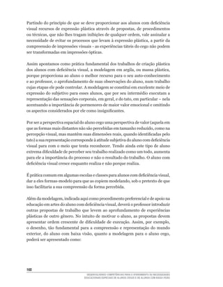 Partindo	do	princípio	de	que	se	deve	proporcionar	aos	alunos	com	deficiência	
visual	 recursos	 de	 expressão	 plástica	 através	 de	 propostas,	 de	 procedimentos	
ou	técnicas,	que	não	lhes	tragam	inibições	de	qualquer	ordem,	vale	assinalar	a	
necessidade	de	evitar	os	processos	que	levam	à	expressão	plástica,	a	partir	da	
compreensão	de	impressões	visuais	-	as	experiências	táteis	do	cego	não	podem	
ser	transformadas	em	impressões	ópticas.

Assim	apontamos	como	prática	fundamental	dos	trabalhos	de	criação	plástica	
dos	alunos	com	deficiência	visual,	a	modelagem	em	argila,	ou	massa	plástica,	
porque	proporciona	ao	aluno	o	melhor	recurso	para	o	seu	auto-conhecimento	
e	ao	professor,	o	aprofundamento	de	suas	observações	do	aluno,	num	trabalho	
cujas etapas ele pode controlar. A modelagem se constitui em excelente meio de
expressão	do	subjetivo	para	esses	alunos,	que	por	seu	intermédio	executam	a	
representação	das	sensações	corporais,	em	geral,	e	do	tato,	em	particular	–	nela	
acentuando a importância de pormenores de maior valor emocional e omitindo
os	aspectos	considerados	por	ele	como	insignificantes.

Por	ser	a	perspectiva	espacial	do	aluno	cego	uma	perspectiva	de	valor	(aquela	em	
que	as	formas	mais	distantes	não	são	percebidas	em	tamanho	reduzido,	como	na	
percepção	visual,	mas	mantêm	suas	dimensões	reais,	quando	identificadas	pelo	
tato)	a	sua	representação	corresponde	à	atitude	subjetiva	do	aluno	com	deficiência	
visual para com o meio que tenta reconhecer. Tendo ainda este tipo de aluno
extrema	dificuldade	de	perceber	seu	trabalho	realizado	como	um	todo,	aumenta	
para ele a importância do processo e não o resultado do trabalho. O aluno com
deficiência	visual	cresce	enquanto	realiza	e	não	porque	realiza.

É	prática	comum	em	algumas	escolas	e	classes	para	alunos	com	deficiência	visual,	
dar	a	eles	formas-modelo	para	que	as	copiem	modelando,	sob	o	pretexto	de	que	
isso	facilitaria	a	sua	compreensão	da	forma	percebida.	

Além	da	modelagem,	indicada	aqui	como	procedimento	preferencial	e	de	apoio	na	
educação	em	artes	do	aluno	com	deficiência	visual,	deverá	o	professor	introduzir	
outras	 propostas	 de	 trabalho	 que	 levem	 ao	 aprofundamento	 de	 experiências	
plásticas	de	outro	gênero.	No	intuito	de	motivar	o	aluno,	as	propostas	devem	
apresentar	 ordem	 crescente	 de	 dificuldade	 de	 execução.	 Assim,	 por	 exemplo,	
o	 desenho,	 tão	 fundamental	 para	 a	 compreensão	 e	 representação	 do	 mundo	
exterior,	 do	 aluno	 com	 baixa	 visão,	 quanto	 a	 modelagem	 para	 o	 aluno	 cego,	
poderá ser apresentado como:




160
                                    DESENVOLVENDO COMPETÊNCIAS PARA O ATENDIMENTO ÀS NECESSIDADES
                                  EDUCACIONAIS ESPECIAIS DE ALUNOS CEGOS E DE ALUNOS COM BAIXA VISÃO
 