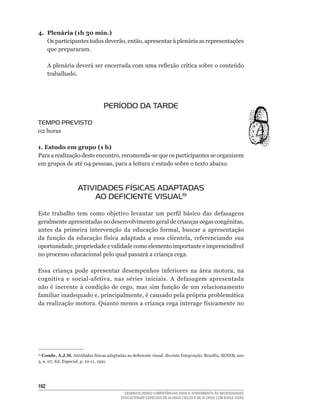 4. Plenária (1h 30 min.)
   Os	participantes	todos	deverão,	então,	apresentar	à	plenária	as	representações	
   que prepararam.

      A	plenária	deverá	ser	encerrada	com	uma	reflexão	crítica	sobre	o	conteúdo	
      trabalhado.




                                  PERÍODO DA TARDE

TEMPO PREVISTO
02	horas

1. Estudo em grupo (1 h)
Para	a	realização	deste	encontro,	recomenda-se	que	os	participantes	se	organizem	
em	grupos	de	até	04	pessoas,	para	a	leitura	e	estudo	sobre	o	texto	abaixo.



                    ATIVIDADES FÍSICAS ADAPTADAS
                        AO DEFICIENTE VISUAL19

Este	 trabalho	 tem	 como	 objetivo	 levantar	 um	 perfil	 básico	 das	 defasagens	
geralmente	apresentadas	no	desenvolvimento	geral	de	crianças	cegas	congênitas,	
antes	 da	 primeira	 intervenção	 da	 educação	 formal,	 buscar	 a	 apresentação	
da	 função	 da	 educação	 física	 adaptada	 a	 essa	 clientela,	 referenciando	 sua	
oportunidade,	propriedade	e	validade	como	elemento	importante	e	imprescindível	
no processo educacional pelo qual passará a criança cega.

Essa	 criança	 pode	 apresentar	 desempenhos	 inferiores	 na	 área	 motora,	 na	
cognitiva	 e	 social-afetiva,	 nas	 séries	 iniciais.	 A	 defasagem	 apresentada	
não	 é	 inerente	 à	 condição	 de	 cego,	 mas	 sim	 função	 de	 um	 relacionamento	
familiar	inadequado	e,	principalmente,	é	causado	pela	própria	problemática	
da	realização	motora.	Quanto	menos	a	criança	cega	interage	fisicamente	no	




19
  Conde, A.J.M.	Atividades	físicas	adaptadas	ao	deficiente	visual.	Revista Integração.	Brasília,	SENEB,	ano	
3,	n.	07,	Ed.	Especial,	p.	10-11,	1991.




162
                                             DESENVOLVENDO COMPETÊNCIAS PARA O ATENDIMENTO ÀS NECESSIDADES
                                           EDUCACIONAIS ESPECIAIS DE ALUNOS CEGOS E DE ALUNOS COM BAIXA VISÃO
 