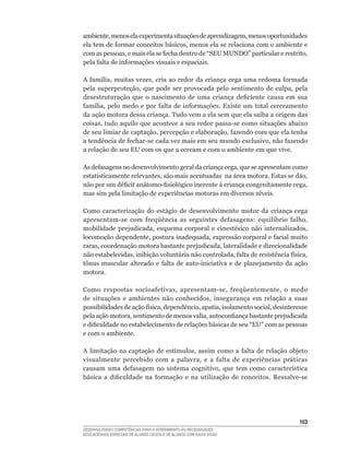 ambiente,	menos	ela	experimenta	situações	de	aprendizagem,	menos	oportunidades
ela	tem	de	formar	conceitos	básicos,	menos	ela	se	relaciona	com	o	ambiente	e	
com	as	pessoas,	e	mais	ela	se	fecha	dentro	de	“SEU	MUNDO”	particular	e	restrito,	
pela	falta	de	informações	visuais	e	espaciais.

A	família,	muitas	vezes,	cria	ao	redor	da	criança	cega	uma	redoma	formada	
pela	 superproteção,	 que	 pode	 ser	 provocada	 pelo	 sentimento	 de	 culpa,	 pela	
desestruturação	 que	 o	 nascimento	 de	 uma	 criança	 deficiente	 causa	 em	 sua	
família,	 pelo	 medo	 e	 por	 falta	 de	 informações.	 Existe	 um	 total	 cerceamento	
da ação motora dessa criança. Tudo vem a ela sem que ela saiba a origem das
coisas,	tudo	aquilo	que	acontece	a	seu	redor	passa-se	como	situações	abaixo	
de	seu	limiar	de	captação,	percepção	e	elaboração,	fazendo	com	que	ela	tenha	
a	tendência	de	fechar-se	cada	vez	mais	em	seu	mundo	exclusivo,	não	fazendo	
a relação de seu EU com os que a cercam e com o ambiente em que vive.

As	defasagens	no	desenvolvimento	geral	da	criança	cega,	que	se	apresentam	como	
estatisticamente	relevantes,	são	mais	acentuadas		na	área	motora.	Estas	se	dão,	
não	por	um	déficit	anátomo-fisiológico	inerente	à	criança	congenitamente	cega,	
mas	sim	pela	limitação	de	experiências	motoras	em	diversos	níveis.

Como caracterização do estágio de desenvolvimento motor da criança cega
apresentam-se	 com	 freqüência	 as	 seguintes	 defasagens:	 equilíbrio	 falho,	
mobilidade	 prejudicada,	 esquema	 corporal	 e	 cinestésico	 não	 internalizados,	
locomoção	dependente,	postura	inadequada,	expressão	corporal	e	facial	muito	
raras,	coordenação	motora	bastante	prejudicada,	lateralidade	e	direcionalidade	
não	estabelecidas,	inibição	voluntária	não	controlada,	falta	de	resistência	física,	
tônus	 muscular	 alterado	 e	 falta	 de	 auto-iniciativa	 e	 de	 planejamento	 da	 ação	
motora.

Como	 respostas	 socioafetivas,	 apresentam-se,	 freqüentemente,	 o	 medo	
de	 situações	 e	 ambientes	 não	 conhecidos,	 insegurança	 em	 relação	 a	 suas	
possibilidades	de	ação	física,	dependência,	apatia,	isolamento	social,	desinteresse	
pela	ação	motora,	sentimento	de	menos	valia,	autoconfiança	bastante	prejudicada	
e	dificuldade	no	estabelecimento	de	relações	básicas	de	seu	“EU”	com	as	pessoas	
e com o ambiente.

A	 limitação	 na	 captação	 de	 estímulos,	 assim	 como	 a	 falta	 de	 relação	 objeto	
visualmente	 percebido	 com	 a	 palavra,	 e	 a	 falta	 de	 experiências	 práticas	
causam	 uma	 defasagem	 no	 sistema	 cognitivo,	 que	 tem	 como	 característica	
básica	 a	 dificuldade	 na	 formação	 e	 na	 utilização	 de	 conceitos.	 Ressalve-se	




                                                                                    163
DESENVOLVENDO COMPETÊNCIAS PARA O ATENDIMENTO ÀS NECESSIDADES
EDUCACIONAIS ESPECIAIS DE ALUNOS CEGOS E DE ALUNOS COM BAIXA VISÃO
 