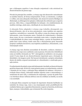 que	 a	 defasagem	 cognitiva	 é	 uma	 situação	 conjuntural	 e	 não	 estrutural	 no	
desenvolvimento da pessoa cega.

Privado	do	principal	dos	sentidos,	a	criança	cega	não	desenvolve	naturalmente	
os	sentidos	intactos,	de	forma	compensatória.	O	tato,	as	cinestesias,	a	audição	
e	o	olfato,	sem	uma	adequada	estimulação,	não	atuam	de	maneira	fidedigna	na	
diminuição,	na	defasagem	da	captação	e	elaboração	dos	estímulos	que	a	cegueira	
provoca.	 Além	 disso,	 a	 impossibilidade	 da	 imitação	 e	 do	 estabelecimento	 de	
modelos	restringe,	ainda	mais,	a	facilitação	de	seu	desenvolvimento.

A	 educação	 física	 adaptada	 à	 criança	 cega	 trabalha	 abrangendo	 seu	
desenvolvimento,	 não	 só	 na	 área	 psicomotora,	 como	 também	 nos	 aspectos	
cognitivos,	socioafetivos	e	sensoriais.	Ela	utiliza	o	corpo	da	criança	cega	como	
instrumento,	 como	 ferramenta	 maior.	 Partindo	 do	 conhecimento	 e	 domínio	
desse	corpo,	ela	usa	o	movimento	controlado	como	meio,	o	respeito	absoluto	
à	 individualidade	 do	 aluno	como	estratégia	 básica,	o	prazer	 da	 descoberta	 de	
poder	 fazer	 como	 reforço,	 tendo	 como	 fins	 o	 alicerçamento	 geral,	 buscando	
propiciar	condições	favoráveis	a	sua	trajetória	acadêmica	e,	futuramente,	a	sua	
emancipação social.

A	 criança	 cega	 tem	 absoluta	 necessidade	 de	 descobrir,	 conhecer,	 dominar	 e	
relacionar	seu	corpo	com	o	ambiente	e	com	as	pessoas.	Só	assim	ela	se	identificará	
como	ser	inédito,	formando	seu	“EU”,	interagindo	no	ambiente	e	em	seu	grupo	
social.	 É	 uma	 etapa	 de	 seu	 desenvolvimento	 importante	 para	 a	 formação	 da	
identidade e da imagem social. Ela buscará inicialmente a própria estimulação
dentro	do	âmbito	corporal	encontrando	aí	o	desestímulo	e	a	motivação	para	a	
ação motora.

O conhecimento do próprio corpo está intimamente vinculado ao desenvolvimento
geral	da	criança	cega.	Ao	levá-la,	como	primeiro	passo,	ao	conhecimento,	controle	
e	domínio	de	seu	corpo,	a	educação	física	adaptada	irá	embasar	e	favorecer	a	
evolução	 dessa	 criança,	 enfocando	 também	 aspectos	 como	 a	 autoconfiança,	 o	
sentimento	de	mais	valia,	o	sentimento	de	cooperação,	o	prazer	de	poder	fazer	
e	as	interfaces	dessas	valências	afetivas	com	seu	cotidiano	na	família,	na	escola	
e na sociedade.

A	educação	física	cumprirá	sua	função	de	importante	elemento	facilitador	no	
caminhar	 da	 criança	 cega,	 rumo	 a	 sua	 emancipação	 social,	 possibilitando-lhe	
condições	básicas	que	a	capacitem	futuramente	a	superar	as	barreiras,	de	diversos	
tipos,	nuanças	e	intensidades,	que	certamente	lhe	serão	impostas.




164
                                    DESENVOLVENDO COMPETÊNCIAS PARA O ATENDIMENTO ÀS NECESSIDADES
                                  EDUCACIONAIS ESPECIAIS DE ALUNOS CEGOS E DE ALUNOS COM BAIXA VISÃO
 