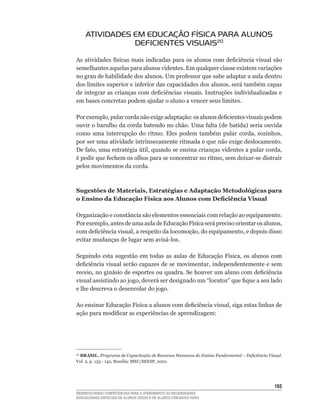 ATIVIDADES EM EDUCAÇÃO FÍSICA PARA ALUNOS
                DEFICIENTES VISUAIS20

As	atividades	físicas	mais	indicadas	para	os	alunos	com	deficiência	visual	são	
semelhantes aquelas para alunos videntes. Em qualquer classe existem variações
no	grau	de	habilidade	dos	alunos.	Um	professor	que	sabe	adaptar	a	aula	dentro	
dos	limites	superior	e	inferior	das	capacidades	dos	alunos,	será	também	capaz	
de	integrar	as	crianças	com	deficiências	visuais.	Instruções	individualizadas	e	
em bases concretas podem ajudar o aluno a vencer seus limites.

Por	exemplo,	pular	corda	não	exige	adaptação:	os	alunos	deficientes	visuais	podem	
ouvir	o	barulho	da	corda	batendo	no	chão.	Uma	falta	(de	batida)	seria	ouvida	
como	 uma	 interrupção	 do	 ritmo.	 Eles	 podem	 também	 pular	 corda,	 sozinhos,	
por ser uma atividade intrinsecamente ritmada e que não exige deslocamento.
De	fato,	uma	estratégia	útil,	quando	se	ensina	crianças	videntes	a	pular	corda,	
é	pedir	que	fechem	os	olhos	para	se	concentrar	no	ritmo,	sem	deixar-se	distrair	
pelos movimentos da corda.



Sugestões de Materiais, Estratégias e Adaptação Metodológicas para
o Ensino da Educação Física aos Alunos com deficiência Visual

Organização e constância são elementos essenciais com relação ao equipamento.
Por	exemplo,	antes	de	uma	aula	de	Educação	Física	será	preciso	orientar	os	alunos,	
com	deficiência	visual,	a	respeito	da	locomoção,	do	equipamento,	e	depois	disso	
evitar	mudanças	de	lugar	sem	avisá-los.	

Seguindo	 esta	 sugestão	 em	 todas	 as	 aulas	 de	 Educação	 Física,	 os	 alunos	 com	
deficiência	visual	serão	capazes	de	se	movimentar,	independentemente	e	sem	
receio,	no	ginásio	de	esportes	ou	quadra.	Se	houver	um	aluno	com	deficiência	
visual	assistindo	ao	jogo,	deverá	ser	designado	um	“locutor”	que	fique	a	seu	lado	
e lhe descreva o desenrolar do jogo.

Ao	ensinar	Educação	Física	a	alunos	com	deficiência	visual,	siga	estas	linhas	de	
ação	para	modificar	as	experiências	de	aprendizagem:




 BRASIL. Programa de Capacitação de Recursos Humanos do Ensino Fundamental – Deficiência Visual.
20

Vol.	2,	p.	133	-	142,	Brasília:	MEC/SEESP,	2001.




                                                                                            165
DESENVOLVENDO COMPETÊNCIAS PARA O ATENDIMENTO ÀS NECESSIDADES
EDUCACIONAIS ESPECIAIS DE ALUNOS CEGOS E DE ALUNOS COM BAIXA VISÃO
 