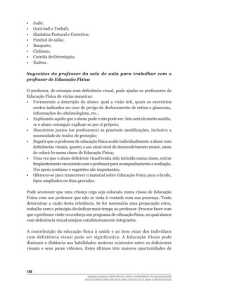 •	    Judô;
•	    Gool-ball	e	Torball;
•	    Ginástica	Postural	e	Corretiva;
•	    Futebol	de	salão;
•	    Basquete;
•	    Ciclismo;
•	    Corrida	de	Orientação;
•     Xadrez.

Sugestões do professor da sala de aula para trabalhar com o
professor de Educação Física

O	professor,	de	crianças	com	deficiência	visual,	pode	ajudar	os	professores	de	
Educação	Física	de	várias	maneiras:
•	 Fornecendo	 a	 descrição	 do	 aluno:	 qual	 a	 visão	 útil,	 quais	 os	 exercícios	
   contra-indicados	no	caso	de	perigo	de	deslocamento	de	retina	e	glaucoma,	
   informações	do	oftalmologista,	etc.;
•	 Explicando	aquilo	que	o	aluno	pode	e	não	pode	ver.	Isto	será	de	muito	auxílio,	
   se	o	aluno	conseguir	explicar-se	por	si	próprio;
•	 Discutirem	 juntos	 (os	 professores)	 as	 possíveis	 modificações,	 inclusive	 a	
   necessidade	de	óculos	de	proteção;
•	 Sugerir	que	o	professor	de	educação	física	avalie	individualmente	o	aluno	com	
   deficiências	visuais,	quanto	a	seu	atual	nível	de	desenvolvimento	motor,	antes	
   de	colocá-lo	numa	classe	de	Educação	Física;
•	 Uma	vez	que	o	aluno	deficiente	visual	tenha	sido	incluído	numa	classe,	entrar	
   freqüentemente	em	contato	com	o	professor	para	acompanhamento	e	avaliação.	
   Um	apoio	contínuo	e	sugestões	são	importantes;
•	 Oferecer-se	para	transcrever	o	material	sobre	Educação	Física	para	o	braile,	
   tipos	ampliados	ou	fitas	gravadas.

Pode acontecer que uma criança cega seja colocada numa classe de Educação
Física	com	um	professor	que	não	se	sinta	à	vontade	com	sua	presença.	Tente	
determinar	 a	 razão	 desta	 relutância.	 Se	 for	 necessária	 uma	 preparação	 extra,	
trabalhe	com	o	princípio	de	dedicar	mais	tempo	ao	professor.	Procure	fazer	com	
que	o	professor	visite	ou	conheça	um	programa	de	educação	física,	no	qual	alunos	
com	deficiência	visual	estejam	satisfatoriamente	integrados.

A	 contribuição	 da	 educação	 física	 à	 saúde	 e	 ao	 bem	 estar	 dos	 indivíduos	
com	 deficiência	 visual	 pode	 ser	 significativa.	 A	 Educação	 Física	 pode	
diminuir	 a	 distância	 nas	 habilidades	 motoras	 existentes	 entre	 os	 deficientes	
visuais	 e	 seus	 pares	 videntes.	 Estes	 últimos	 têm	 maiores	 oportunidades	 de	




16
                                    DESENVOLVENDO COMPETÊNCIAS PARA O ATENDIMENTO ÀS NECESSIDADES
                                  EDUCACIONAIS ESPECIAIS DE ALUNOS CEGOS E DE ALUNOS COM BAIXA VISÃO
 