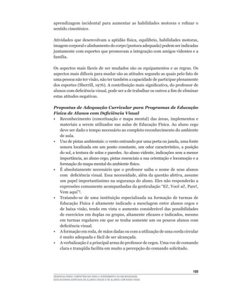 aprendizagem	 incidental	 para	 aumentar	 as	 habilidades	 motoras	 e	 refinar	 o	
sentido	cinestésico.

Atividades	 que	 desenvolvam	 a	 aptidão	 física,	 equilíbrio,	 habilidades	 motoras,	
imagem	corporal	e	alinhamento	do	corpo	(postura	adequada)	podem	ser	indicadas	
juntamente com esportes que promovam a integração com amigos videntes e a
família.

Os	 aspectos	 mais	 fáceis	 de	 ser	 mudados	 são	 os	 equipamentos	 e	 as	 regras.	 Os	
aspectos	mais	difíceis	para	mudar	são	as	atitudes	segundo	as	quais	pelo	fato	de	
uma	pessoa	não	ter	visão,	não	ter	também	a	capacidade	de	participar	plenamente	
dos	esportes	(Sherrill,	1976).	A	contribuição	mais	significativa,	do	professor	de	
alunos	com	deficiência	visual,	pode	ser	a	de	trabalhar	os	outros	a	fim	de	eliminar	
estas atitudes negativas.

Propostas de Adequação Curricular para Programas de Educação
Física de Alunos com Deficiência Visual
•	 Reconhecimento	 (conceituação	 e	 mapa	 mental)	 das	 áreas,	 implementos	 e	
   materiais	 a	 serem	 utilizados	 nas	 aulas	 de	 Educação	 Física.	 Ao	 aluno	 cego	
   deve ser dado o tempo necessário ao completo reconhecimento do ambiente
   de aula.
•	 Uso	de	pistas	ambientais:	o	vento	entrando	por	uma	porta	ou	janela,	uma	fonte	
   sonora	 localizada	 em	 um	 ponto	 constante,	 um	 odor	 característico,	 a	 posição	
   do	sol,	a	textura	de	solos	e	paredes.	Ao	aluno	vidente,	indicações	sem	a	menor	
   importância,	ao	aluno	cego,	pistas	essenciais	a	sua	orientação	e	locomoção	e	a	
   formação	do	mapa	mental	do	ambiente	físico.
•	 É	 absolutamente	 necessário	 que	 o	 professor	 saiba	 o	 nome	 de	 seus	 alunos	
   com		deficiência	visual.	Essa	necessidade,	além	da	questão	afetiva,	assume	
   um	papel	importantíssimo	na	segurança	do	aluno.	Eles	não	responderão	a	
   expressões	comumente	acompanhadas	da	gesticulação	“Ei!,	Você	aí!,	Pare!,	
   Vem	aqui”!.
•	 Tratando-se	 de	 uma	 instituição	 especializada	 na	 formação	 de	 turmas	 de	
   Educação	 Física	 é	 altamente	 indicado	 a	 mesclagem	 entre	 alunos	 cegos	 e	
   de	 baixa	 visão,	 tendo	 em	 vista	 o	 aumento	 considerável	 das	 possibilidades	
   de	exercícios	em	duplas	ou	grupos,	altamente	eficazes	e	indicados,	mesmo	
   em turmas regulares em que se tenha somente um ou poucos alunos com
   deficiência	visual.
•	 A	formação	em	roda,	de	mãos	dadas	ou	com	a	utilização	de	uma	corda	circular	
   é	muito	adequada	e	fácil	de	ser	alcançada.
•	 A	verbalização	é	a	principal	arma	do	professor	de	cegos.	Uma	voz	de	comando	
   clara	e	tranqüila	facilita	em	muito	a	percepção	do	comando	solicitado.




                                                                                    16
DESENVOLVENDO COMPETÊNCIAS PARA O ATENDIMENTO ÀS NECESSIDADES
EDUCACIONAIS ESPECIAIS DE ALUNOS CEGOS E DE ALUNOS COM BAIXA VISÃO
 