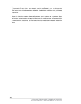 O	formador	deverá	fazer,	juntamente	com	os	professores,	um	levantamento	
      dos	materiais	e	equipamentos	adaptados,	disponíveis	nas	diferentes	unidades	
      escolares.

      A	partir	das	informações	obtidas	junto	aos	participantes,	o	formador		deve	
      auxiliar	o	grupo	a	identificar	possibilidades	de	implementar	atividades	e	de	
      criar	materiais	adaptados,	levando	em	conta	as	características	de	sua	realidade	
      local.




12
                                     DESENVOLVENDO COMPETÊNCIAS PARA O ATENDIMENTO ÀS NECESSIDADES
                                   EDUCACIONAIS ESPECIAIS DE ALUNOS CEGOS E DE ALUNOS COM BAIXA VISÃO
 
