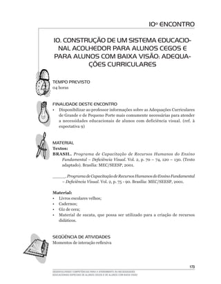 10º ENCONTRO

10. CONSTRUÇÃO DE UM SISTEMA EDUCACIO-
  NAL ACOLHEDOR PARA ALUNOS CEGOS E
PARA ALUNOS COM BAIXA VISÃO: ADEqUA-
          ÇÕES CURRICULARES

TEMPO PREVISTO
04	horas



FINALIDADE DESTE ENCONTRO
•	 Disponibilizar	ao	professor	informações	sobre	as	Adequações	Curriculares	
   de Grande e de Pequeno Porte mais comumente necessárias para atender
   a	 necessidades	 educacionais	 de	 alunos	 com	 deficiência	 visual.	 (ref.	 à	
   expectativa	9)



MATERIAL
Textos:
BRASIL. Programa de Capacitação de Recursos Humanos do Ensino
    Fundamental – Deficiência Visual. Vol.	2,	p.	70	–	74,	120	–	130.	(Texto	
    adaptado).	Brasília:	MEC/SEESP,	2001.	

_____. Programa de Capacitação de Recursos Humanos do Ensino Fundamental
    – Deficiência Visual. Vol.	2,	p.	75	-	90.	Brasília:	MEC/SEESP,	2001.	

Material:
•	 Livros	escolares	velhos;
•	 Cadernos;
•	 Giz	de	cera;
•	 Material	 de	 sucata,	 que	 possa	 ser	 utilizado	 para	 a	 criação	 de	 recursos	
   didáticos.



SEqüÊNCIA DE ATIVIDADES
Momentos	de	interação	reflexiva




                                                                                 13
DESENVOLVENDO COMPETÊNCIAS PARA O ATENDIMENTO ÀS NECESSIDADES
EDUCACIONAIS ESPECIAIS DE ALUNOS CEGOS E DE ALUNOS COM BAIXA VISÃO
 